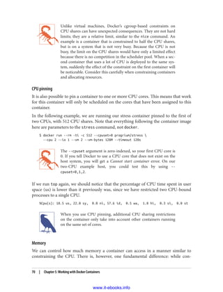 Unlike virtual machines, Docker’s cgroup-based constraints on
CPU shares can have unexpected consequences. They are not hard
limits; they are a relative limit, similar to the nice command. An
example is a container that is constrained to half the CPU shares,
but is on a system that is not very busy. Because the CPU is not
busy, the limit on the CPU shares would have only a limited effect
because there is no competition in the scheduler pool. When a sec‐
ond container that uses a lot of CPU is deployed to the same sys‐
tem, suddenly the effect of the constraint on the first container will
be noticeable. Consider this carefully when constraining containers
and allocating resources.
CPU pinning
It is also possible to pin a container to one or more CPU cores. This means that work
for this container will only be scheduled on the cores that have been assigned to this
container.
In the following example, we are running our stress container pinned to the first of
two CPUs, with 512 CPU shares. Note that everything following the container image
here are parameters to the stress command, not docker.
$ docker run --rm -ti -c 512 --cpuset=0 progrium/stress 
--cpu 2 --io 1 --vm 2 --vm-bytes 128M --timeout 120s
The --cpuset argument is zero-indexed, so your first CPU core is
0. If you tell Docker to use a CPU core that does not exist on the
host system, you will get a Cannot start container error. On our
two-CPU example host, you could test this by using --
cpuset=0,1,2.
If we run top again, we should notice that the percentage of CPU time spent in user
space (us) is lower than it previously was, since we have restricted two CPU-bound
processes to a single CPU.
%Cpu(s): 18.5 us, 22.0 sy, 0.0 ni, 57.6 id, 0.5 wa, 1.0 hi, 0.3 si, 0.0 st
When you use CPU pinning, additional CPU sharing restrictions
on the container only take into account other containers running
on the same set of cores.
Memory
We can control how much memory a container can access in a manner similar to
constraining the CPU. There is, however, one fundamental difference: while con‐
70 | Chapter 5: Working with Docker Containers
www.it-ebooks.info
 