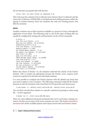 We see that this run quickly fails with the line:
stress: FAIL: [1] (452) failed run completed in 0s
This is because the container tries to allocate more memory than it is allowed, and the
Linux Out of Memory (OOM) killer is invoked and starts killing processes within the
cgroup to reclaim memory. Since our container has only one running process, this
kills the container.
ulimits
Another common way to limit resources avaliable to a process in Unix is through the
application of user limits. The following code is a list of the types of things that can
usually be configured by setting soft and hard limits via the ulimit command:
$ ulimit -a
core file size (blocks, -c) 0
data seg size (kbytes, -d) unlimited
scheduling priority (-e) 0
file size (blocks, -f) unlimited
pending signals (-i) 5835
max locked memory (kbytes, -l) 64
max memory size (kbytes, -m) unlimited
open files (-n) 1024
pipe size (512 bytes, -p) 8
POSIX message queues (bytes, -q) 819200
real-time priority (-r) 0
stack size (kbytes, -s) 10240
cpu time (seconds, -t) unlimited
max user processes (-u) 1024
virtual memory (kbytes, -v) unlimited
file locks (-x) unlimited
Before the release of Docker 1.6, all containers inherited the ulimits of the Docker
daemon. This is usually not appropriate because the Docker server requires more
resources to perform its job than any individual container.
It is now possible to configure the Docker daemon with the default user limits that
you want to apply to every container. The following command would tell the Docker
daemon to start all containers with a hard limit of 150 open files and 20 processes:
$ sudo docker -d --default-ulimit nofile=50:150 --default-ulimit nproc=10:20
You can then override these ulimits on a specific container by passing in values using
the --ulimit argument.
$ docker run -d --ulimit nproc=100:200 nginx
There are some additional advanced commands that can be used when creating con‐
tainers, but this covers many of the more common use cases. The Docker client docu‐
mentation lists all the available options and is kept current with each Docker release.
72 | Chapter 5: Working with Docker Containers
www.it-ebooks.info
 