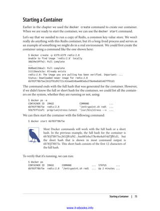 Starting a Container
Earlier in the chapter we used the docker create command to create our container.
When we are ready to start the container, we can use the docker start command.
Let’s say that we needed to run a copy of Redis, a common key-value store. We won’t
really do anything with this Redis container, but it’s a long-lived process and serves as
an example of something we might do in a real environment. We could first create the
container using a command like the one shown here:
$ docker create -p 6379:6379 redis:2.8
Unable to find image 'redis:2.8' locally
30d39e59ffe2: Pull complete
...
868be653dea3: Pull complete
511136ea3c5a: Already exists
redis:2.8: The image you are pulling has been verified. Important: ...
Status: Downloaded newer image for redis:2.8
6b785f78b75ec2652f81d92721c416ae854bae085eba378e46e8ab54d7ff81d1
The command ends with the full hash that was generated for the container. However,
if we didn’t know the full or short hash for the container, we could list all the contain‐
ers on the system, whether they are running or not, using:
$ docker ps -a
CONTAINER ID IMAGE COMMAND ...
6b785f78b75e redis:2.8 "/entrypoint.sh redi ...
92b797f12af1 progrium/stress:latest "/usr/bin/stress --v ...
We can then start the container with the following command:
$ docker start 6b785f78b75e
Most Docker commands will work with the full hash or a short
hash. In the previous example, the full hash for the container is
6b785f78b75ec2652f81d92…bae085eba378e46e8ab54d7ff81d1, but
the short hash that is shown in most command output is
6b785f78b75e. This short hash consists of the first 12 characters of
the full hash.
To verify that it’s running, we can run:
$ docker ps
CONTAINER ID IMAGE COMMAND ... STATUS ...
6b785f78b75e redis:2.8 "/entrypoint.sh redi ... Up 2 minutes ...
Starting a Container | 73
www.it-ebooks.info
 