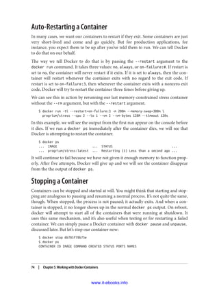 Auto-Restarting a Container
In many cases, we want our containers to restart if they exit. Some containers are just
very short-lived and come and go quickly. But for production applications, for
instance, you expect them to be up after you’ve told them to run. We can tell Docker
to do that on our behalf.
The way we tell Docker to do that is by passing the --restart argument to the
docker run command. It takes three values: no, always, or on-failure:#. If restart is
set to no, the container will never restart if it exits. If it is set to always, then the con‐
tainer will restart whenever the container exits with no regard to the exit code. If
restart is set to on-failure:3, then whenever the container exits with a nonzero exit
code, Docker will try to restart the container three times before giving up.
We can see this in action by rerunning our last memory-constrained stress container
without the --rm argument, but with the --restart argument.
$ docker run -ti --restart=on-failure:3 -m 200m --memory-swap=300m 
progrium/stress --cpu 2 --io 1 --vm 2 --vm-bytes 128M --timeout 120s
In this example, we will see the output from the first run appear on the console before
it dies. If we run a docker ps immediately after the container dies, we will see that
Docker is attempting to restart the container.
$ docker ps
... IMAGE ... STATUS ...
... progrium/stress:latest ... Restarting (1) Less than a second ago ...
It will continue to fail because we have not given it enough memory to function prop‐
erly. After five attempts, Docker will give up and we will see the container disappear
from the the output of docker ps.
Stopping a Container
Containers can be stopped and started at will. You might think that starting and stop‐
ping are analogous to pausing and resuming a normal process. It’s not quite the same,
though. When stopped, the process is not paused; it actually exits. And when a con‐
tainer is stopped, it no longer shows up in the normal docker ps output. On reboot,
docker will attempt to start all of the containers that were running at shutdown. It
uses this same mechanism, and it’s also useful when testing or for restarting a failed
container. We can simply pause a Docker container with docker pause and unpause,
discussed later. But let’s stop our container now:
$ docker stop 6b785f78b75e
$ docker ps
CONTAINER ID IMAGE COMMAND CREATED STATUS PORTS NAMES
74 | Chapter 5: Working with Docker Containers
www.it-ebooks.info
 