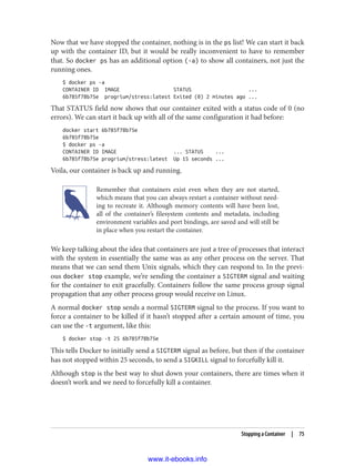 Now that we have stopped the container, nothing is in the ps list! We can start it back
up with the container ID, but it would be really inconvenient to have to remember
that. So docker ps has an additional option (-a) to show all containers, not just the
running ones.
$ docker ps -a
CONTAINER ID IMAGE STATUS ...
6b785f78b75e progrium/stress:latest Exited (0) 2 minutes ago ...
That STATUS field now shows that our container exited with a status code of 0 (no
errors). We can start it back up with all of the same configuration it had before:
docker start 6b785f78b75e
6b785f78b75e
$ docker ps -a
CONTAINER ID IMAGE ... STATUS ...
6b785f78b75e progrium/stress:latest Up 15 seconds ...
Voila, our container is back up and running.
Remember that containers exist even when they are not started,
which means that you can always restart a container without need‐
ing to recreate it. Although memory contents will have been lost,
all of the container’s filesystem contents and metadata, including
environment variables and port bindings, are saved and will still be
in place when you restart the container.
We keep talking about the idea that containers are just a tree of processes that interact
with the system in essentially the same was as any other process on the server. That
means that we can send them Unix signals, which they can respond to. In the previ‐
ous docker stop example, we’re sending the container a SIGTERM signal and waiting
for the container to exit gracefully. Containers follow the same process group signal
propagation that any other process group would receive on Linux.
A normal docker stop sends a normal SIGTERM signal to the process. If you want to
force a container to be killed if it hasn’t stopped after a certain amount of time, you
can use the -t argument, like this:
$ docker stop -t 25 6b785f78b75e
This tells Docker to initially send a SIGTERM signal as before, but then if the container
has not stopped within 25 seconds, to send a SIGKILL signal to forcefully kill it.
Although stop is the best way to shut down your containers, there are times when it
doesn’t work and we need to forcefully kill a container.
Stopping a Container | 75
www.it-ebooks.info
 
