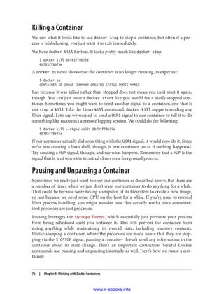 Killing a Container
We saw what it looks like to use docker stop to stop a container, but often if a pro‐
cess is misbehaving, you just want it to exit immediately.
We have docker kill for that. It looks pretty much like docker stop:
$ docker kill 6b785f78b75e
6b785f78b75e
A docker ps nows shows that the container is no longer running, as expected:
$ docker ps
CONTAINER ID IMAGE COMMAND CREATED STATUS PORTS NAMES
Just because it was killed rather than stopped does not mean you can’t start it again,
though. You can just issue a docker start like you would for a nicely stopped con‐
tainer. Sometimes you might want to send another signal to a container, one that is
not stop or kill. Like the Linux kill command, docker kill supports sending any
Unix signal. Let’s say we wanted to send a USR1 signal to our container to tell it to do
something like reconnect a remote logging session. We could do the following:
$ docker kill --signal=USR1 6b785f78b75e
6b785f78b75e
If our container actually did something with the USR1 signal, it would now do it. Since
we’re just running a bash shell, though, it just continues on as if nothing happened.
Try sending a HUP signal, though, and see what happens. Remember that a HUP is the
signal that is sent when the terminal closes on a foreground process.
Pausing and Unpausing a Container
Sometimes we really just want to stop our container as described above. But there are
a number of times when we just don’t want our container to do anything for a while.
That could be because we’re taking a snapshot of its filesystem to create a new image,
or just because we need some CPU on the host for a while. If you’re used to normal
Unix process handling, you might wonder how this actually works since container‐
ized processes are just processes.
Pausing leverages the cgroups freezer, which essentially just prevents your process
from being scheduled until you unfreeze it. This will prevent the container from
doing anything while maintaining its overall state, including memory contents.
Unlike stopping a container, where the processes are made aware that they are stop‐
ping via the SIGSTOP signal, pausing a container doesn’t send any information to the
container about its state change. That’s an important distinction. Several Docker
commands use pausing and unpausing internally as well. Here’s how we pause a con‐
tainer:
76 | Chapter 5: Working with Docker Containers
www.it-ebooks.info
 