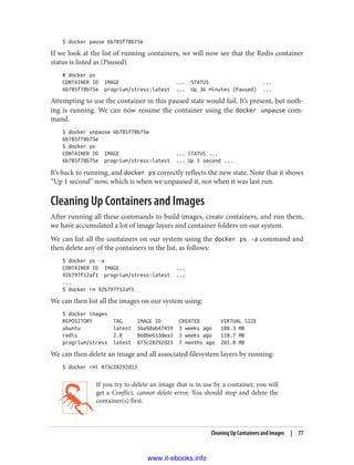 $ docker pause 6b785f78b75e
If we look at the list of running containers, we will now see that the Redis container
status is listed as (Paused).
# docker ps
CONTAINER ID IMAGE ... STATUS ...
6b785f78b75e progrium/stress:latest ... Up 36 minutes (Paused) ...
Attempting to use the container in this paused state would fail. It’s present, but noth‐
ing is running. We can now resume the container using the docker unpause com‐
mand.
$ docker unpause 6b785f78b75e
6b785f78b75e
$ docker ps
CONTAINER ID IMAGE ... STATUS ...
6b785f78b75e progrium/stress:latest ... Up 1 second ...
It’s back to running, and docker ps correctly reflects the new state. Note that it shows
“Up 1 second” now, which is when we unpaused it, not when it was last run.
Cleaning Up Containers and Images
After running all these commands to build images, create containers, and run them,
we have accumulated a lot of image layers and container folders on our system.
We can list all the containers on our system using the docker ps -a command and
then delete any of the containers in the list, as follows:
$ docker ps -a
CONTAINER ID IMAGE ...
92b797f12af1 progrium/stress:latest ...
...
$ docker rm 92b797f12af1
We can then list all the images on our system using:
$ docker images
REPOSITORY TAG IMAGE ID CREATED VIRTUAL SIZE
ubuntu latest 5ba9dab47459 3 weeks ago 188.3 MB
redis 2.8 868be653dea3 3 weeks ago 110.7 MB
progrium/stress latest 873c28292d23 7 months ago 281.8 MB
We can then delete an image and all associated filesystem layers by running:
$ docker rmi 873c28292d23
If you try to delete an image that is in use by a container, you will
get a Conflict, cannot delete error. You should stop and delete the
container(s) first.
Cleaning Up Containers and Images | 77
www.it-ebooks.info
 