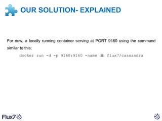OUR SOLUTION- EXPLAINED

For now, a locally running container serving at PORT 9160 using the command
similar to this:
docker run -d -p 9160:9160 -name db flux7/cassandra

 