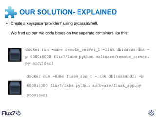 OUR SOLUTION- EXPLAINED
▪ Create a keyspace ‘provider1’ using pycassaShell.
We fired up our two code bases on two separate containers like this:

docker run -name remote_server_1 -link db:cassandra p 6000:6000 flux7/labs python software/remote_server.
py provider1
docker run -name flask_app_1 -link db:cassandra -p
6000:6000 flux7/labs python software/flask_app.py
provider1

 