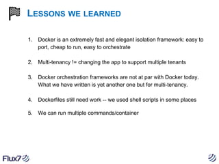 LESSONS WE LEARNED
1.

Docker is an extremely fast and elegant isolation framework: easy to
port, cheap to run, easy to orchestrate

2.

Multi-tenancy != changing the app to support multiple tenants

3.

Docker orchestration frameworks are not at par with Docker today.
What we have written is yet another one but for multi-tenancy.

4.

Dockerfiles still need work -- we used shell scripts in some places

5.

We can run multiple commands/container

 