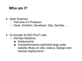 Who am I?
● Aater Suleman
○ Part-time UT Professor
○ Geek, Architect, Developer, Ops, DevOps …

● Co-founder & CEO Flux7 Labs
○ DevOps Solutions
■ Deployments
■ Cost/performance optimized large scale
website (Ruby on rails, node.js, Django) and
Hadoop deployments

 