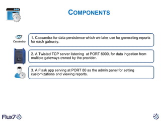 COMPONENTS

1. Cassandra for data persistence which we later use for generating reports
for each gateway.

2. A Twisted TCP server listening at PORT 6000, for data ingestion from
multiple gateways owned by the provider.

3. A Flask app serving at PORT 80 as the admin panel for setting
customizations and viewing reports.

 