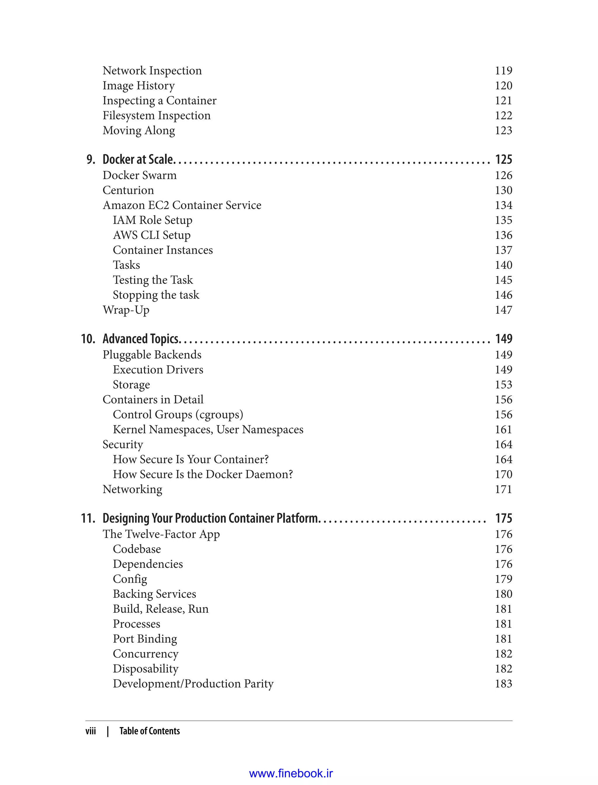 Network Inspection 119
Image History 120
Inspecting a Container 121
Filesystem Inspection 122
Moving Along 123
9. Docker at Scale. . . . . . . . . . . . . . . . . . . . . . . . . . . . . . . . . . . . . . . . . . . . . . . . . . . . . . . . . . . . 125
Docker Swarm 126
Centurion 130
Amazon EC2 Container Service 134
IAM Role Setup 135
AWS CLI Setup 136
Container Instances 137
Tasks 140
Testing the Task 145
Stopping the task 146
Wrap-Up 147
10. Advanced Topics. . . . . . . . . . . . . . . . . . . . . . . . . . . . . . . . . . . . . . . . . . . . . . . . . . . . . . . . . . . 149
Pluggable Backends 149
Execution Drivers 149
Storage 153
Containers in Detail 156
Control Groups (cgroups) 156
Kernel Namespaces, User Namespaces 161
Security 164
How Secure Is Your Container? 164
How Secure Is the Docker Daemon? 170
Networking 171
11. Designing Your Production Container Platform. . . . . . . . . . . . . . . . . . . . . . . . . . . . . . . . 175
The Twelve-Factor App 176
Codebase 176
Dependencies 176
Config 179
Backing Services 180
Build, Release, Run 181
Processes 181
Port Binding 181
Concurrency 182
Disposability 182
Development/Production Parity 183
viii | Table of Contents
www.finebook.ir
 