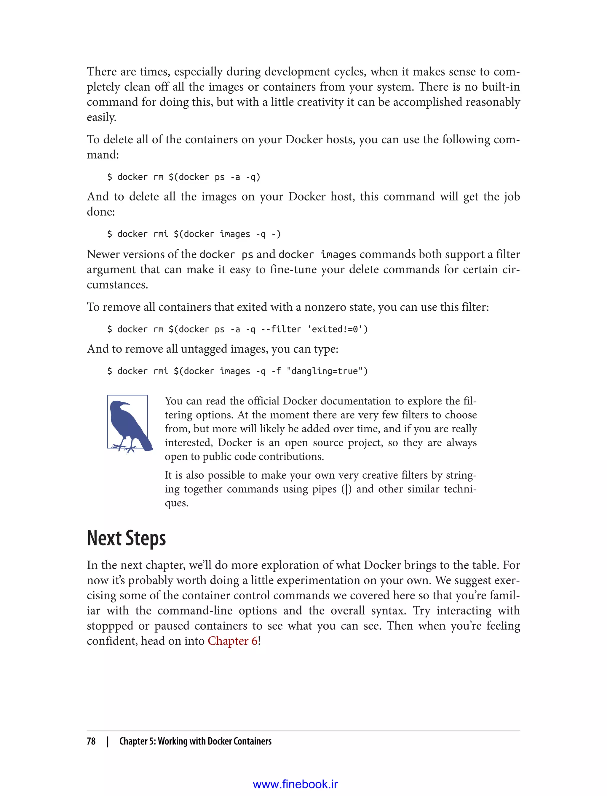 There are times, especially during development cycles, when it makes sense to com‐
pletely clean off all the images or containers from your system. There is no built-in
command for doing this, but with a little creativity it can be accomplished reasonably
easily.
To delete all of the containers on your Docker hosts, you can use the following com‐
mand:
$ docker rm $(docker ps -a -q)
And to delete all the images on your Docker host, this command will get the job
done:
$ docker rmi $(docker images -q -)
Newer versions of the docker ps and docker images commands both support a filter
argument that can make it easy to fine-tune your delete commands for certain cir‐
cumstances.
To remove all containers that exited with a nonzero state, you can use this filter:
$ docker rm $(docker ps -a -q --filter 'exited!=0')
And to remove all untagged images, you can type:
$ docker rmi $(docker images -q -f "dangling=true")
You can read the official Docker documentation to explore the fil‐
tering options. At the moment there are very few filters to choose
from, but more will likely be added over time, and if you are really
interested, Docker is an open source project, so they are always
open to public code contributions.
It is also possible to make your own very creative filters by string‐
ing together commands using pipes (|) and other similar techni‐
ques.
Next Steps
In the next chapter, we’ll do more exploration of what Docker brings to the table. For
now it’s probably worth doing a little experimentation on your own. We suggest exer‐
cising some of the container control commands we covered here so that you’re famil‐
iar with the command-line options and the overall syntax. Try interacting with
stoppped or paused containers to see what you can see. Then when you’re feeling
confident, head on into Chapter 6!
78 | Chapter 5: Working with Docker Containers
www.finebook.ir
 