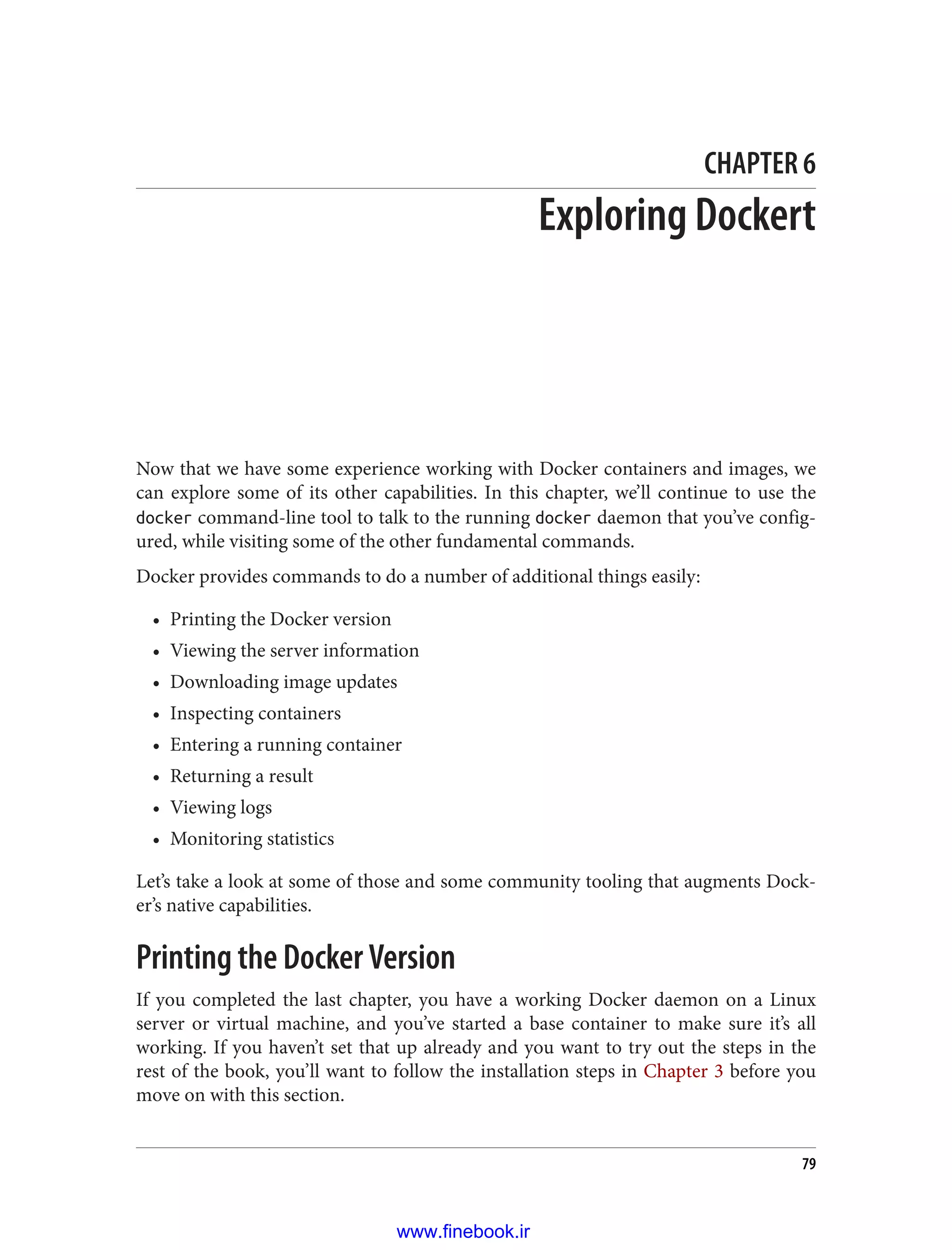 CHAPTER 6
Exploring Dockert
Now that we have some experience working with Docker containers and images, we
can explore some of its other capabilities. In this chapter, we’ll continue to use the
docker command-line tool to talk to the running docker daemon that you’ve config‐
ured, while visiting some of the other fundamental commands.
Docker provides commands to do a number of additional things easily:
• Printing the Docker version
• Viewing the server information
• Downloading image updates
• Inspecting containers
• Entering a running container
• Returning a result
• Viewing logs
• Monitoring statistics
Let’s take a look at some of those and some community tooling that augments Dock‐
er’s native capabilities.
Printing the Docker Version
If you completed the last chapter, you have a working Docker daemon on a Linux
server or virtual machine, and you’ve started a base container to make sure it’s all
working. If you haven’t set that up already and you want to try out the steps in the
rest of the book, you’ll want to follow the installation steps in Chapter 3 before you
move on with this section.
79
www.finebook.ir
 