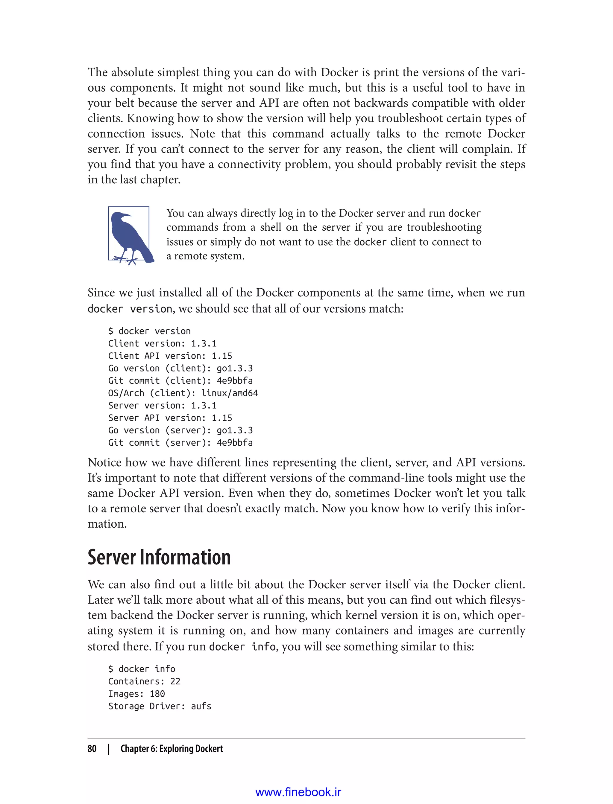 The absolute simplest thing you can do with Docker is print the versions of the vari‐
ous components. It might not sound like much, but this is a useful tool to have in
your belt because the server and API are often not backwards compatible with older
clients. Knowing how to show the version will help you troubleshoot certain types of
connection issues. Note that this command actually talks to the remote Docker
server. If you can’t connect to the server for any reason, the client will complain. If
you find that you have a connectivity problem, you should probably revisit the steps
in the last chapter.
You can always directly log in to the Docker server and run docker
commands from a shell on the server if you are troubleshooting
issues or simply do not want to use the docker client to connect to
a remote system.
Since we just installed all of the Docker components at the same time, when we run
docker version, we should see that all of our versions match:
$ docker version
Client version: 1.3.1
Client API version: 1.15
Go version (client): go1.3.3
Git commit (client): 4e9bbfa
OS/Arch (client): linux/amd64
Server version: 1.3.1
Server API version: 1.15
Go version (server): go1.3.3
Git commit (server): 4e9bbfa
Notice how we have different lines representing the client, server, and API versions.
It’s important to note that different versions of the command-line tools might use the
same Docker API version. Even when they do, sometimes Docker won’t let you talk
to a remote server that doesn’t exactly match. Now you know how to verify this infor‐
mation.
Server Information
We can also find out a little bit about the Docker server itself via the Docker client.
Later we’ll talk more about what all of this means, but you can find out which filesys‐
tem backend the Docker server is running, which kernel version it is on, which oper‐
ating system it is running on, and how many containers and images are currently
stored there. If you run docker info, you will see something similar to this:
$ docker info
Containers: 22
Images: 180
Storage Driver: aufs
80 | Chapter 6: Exploring Dockert
www.finebook.ir
 