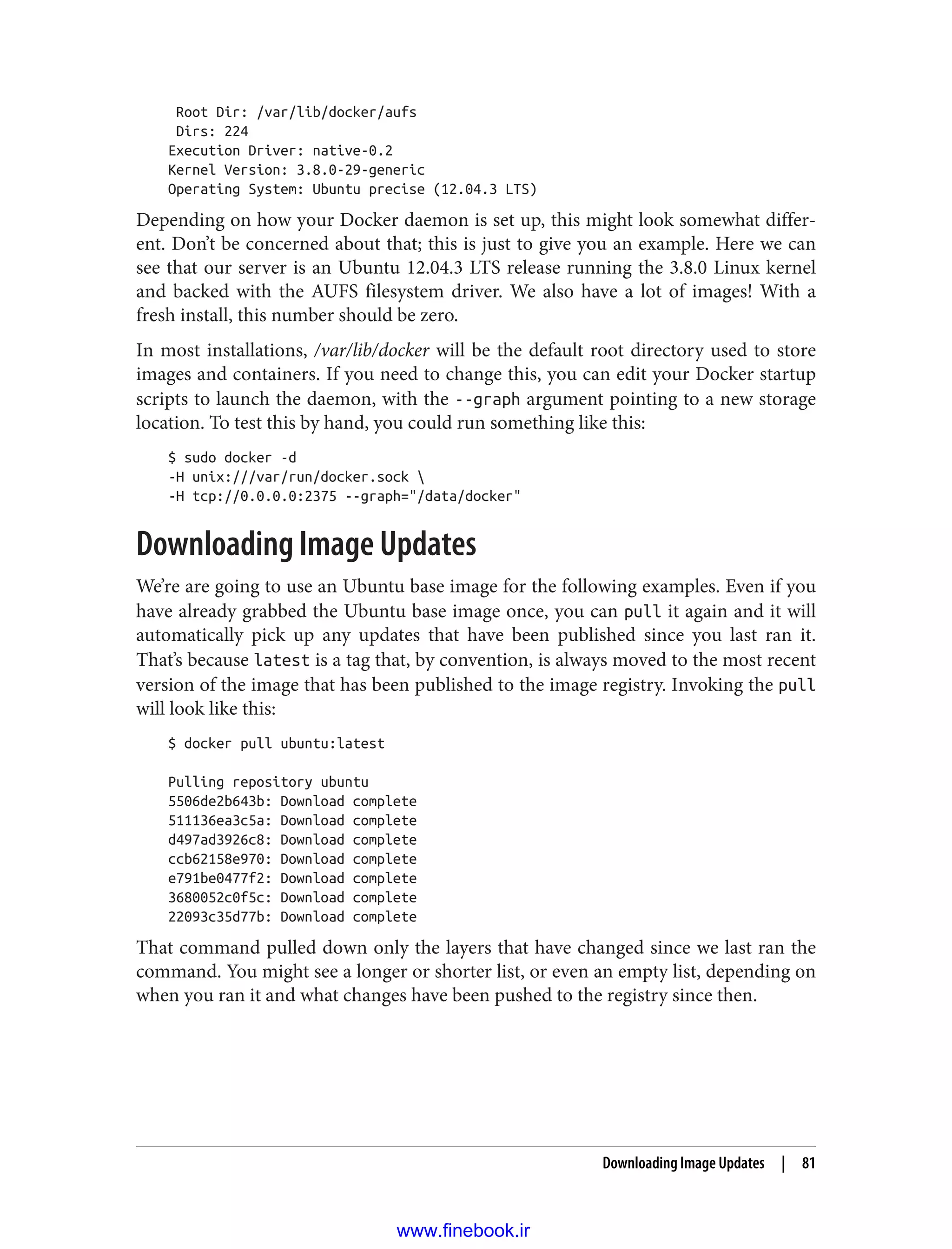 Root Dir: /var/lib/docker/aufs
Dirs: 224
Execution Driver: native-0.2
Kernel Version: 3.8.0-29-generic
Operating System: Ubuntu precise (12.04.3 LTS)
Depending on how your Docker daemon is set up, this might look somewhat differ‐
ent. Don’t be concerned about that; this is just to give you an example. Here we can
see that our server is an Ubuntu 12.04.3 LTS release running the 3.8.0 Linux kernel
and backed with the AUFS filesystem driver. We also have a lot of images! With a
fresh install, this number should be zero.
In most installations, /var/lib/docker will be the default root directory used to store
images and containers. If you need to change this, you can edit your Docker startup
scripts to launch the daemon, with the --graph argument pointing to a new storage
location. To test this by hand, you could run something like this:
$ sudo docker -d
-H unix:///var/run/docker.sock 
-H tcp://0.0.0.0:2375 --graph="/data/docker"
Downloading Image Updates
We’re are going to use an Ubuntu base image for the following examples. Even if you
have already grabbed the Ubuntu base image once, you can pull it again and it will
automatically pick up any updates that have been published since you last ran it.
That’s because latest is a tag that, by convention, is always moved to the most recent
version of the image that has been published to the image registry. Invoking the pull
will look like this:
$ docker pull ubuntu:latest
Pulling repository ubuntu
5506de2b643b: Download complete
511136ea3c5a: Download complete
d497ad3926c8: Download complete
ccb62158e970: Download complete
e791be0477f2: Download complete
3680052c0f5c: Download complete
22093c35d77b: Download complete
That command pulled down only the layers that have changed since we last ran the
command. You might see a longer or shorter list, or even an empty list, depending on
when you ran it and what changes have been pushed to the registry since then.
Downloading Image Updates | 81
www.finebook.ir
 