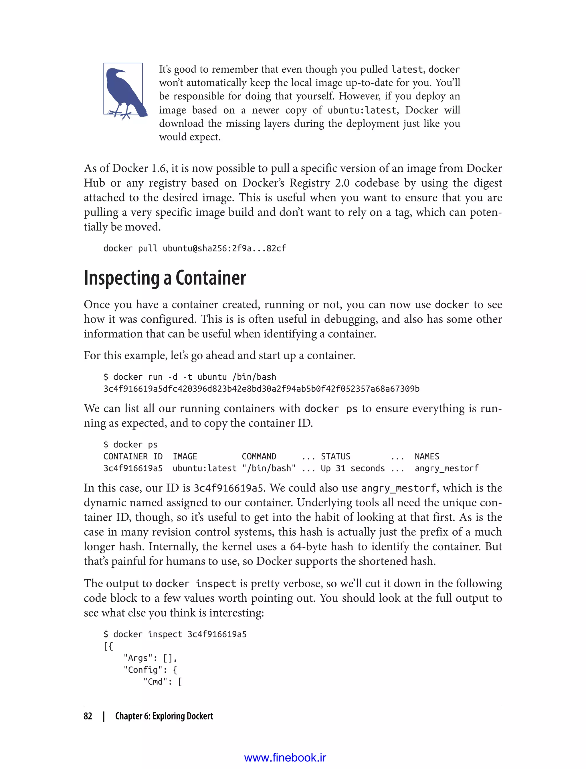 It’s good to remember that even though you pulled latest, docker
won’t automatically keep the local image up-to-date for you. You’ll
be responsible for doing that yourself. However, if you deploy an
image based on a newer copy of ubuntu:latest, Docker will
download the missing layers during the deployment just like you
would expect.
As of Docker 1.6, it is now possible to pull a specific version of an image from Docker
Hub or any registry based on Docker’s Registry 2.0 codebase by using the digest
attached to the desired image. This is useful when you want to ensure that you are
pulling a very specific image build and don’t want to rely on a tag, which can poten‐
tially be moved.
docker pull ubuntu@sha256:2f9a...82cf
Inspecting a Container
Once you have a container created, running or not, you can now use docker to see
how it was configured. This is is often useful in debugging, and also has some other
information that can be useful when identifying a container.
For this example, let’s go ahead and start up a container.
$ docker run -d -t ubuntu /bin/bash
3c4f916619a5dfc420396d823b42e8bd30a2f94ab5b0f42f052357a68a67309b
We can list all our running containers with docker ps to ensure everything is run‐
ning as expected, and to copy the container ID.
$ docker ps
CONTAINER ID IMAGE COMMAND ... STATUS ... NAMES
3c4f916619a5 ubuntu:latest "/bin/bash" ... Up 31 seconds ... angry_mestorf
In this case, our ID is 3c4f916619a5. We could also use angry_mestorf, which is the
dynamic named assigned to our container. Underlying tools all need the unique con‐
tainer ID, though, so it’s useful to get into the habit of looking at that first. As is the
case in many revision control systems, this hash is actually just the prefix of a much
longer hash. Internally, the kernel uses a 64-byte hash to identify the container. But
that’s painful for humans to use, so Docker supports the shortened hash.
The output to docker inspect is pretty verbose, so we’ll cut it down in the following
code block to a few values worth pointing out. You should look at the full output to
see what else you think is interesting:
$ docker inspect 3c4f916619a5
[{
"Args": [],
"Config": {
"Cmd": [
82 | Chapter 6: Exploring Dockert
www.finebook.ir
 