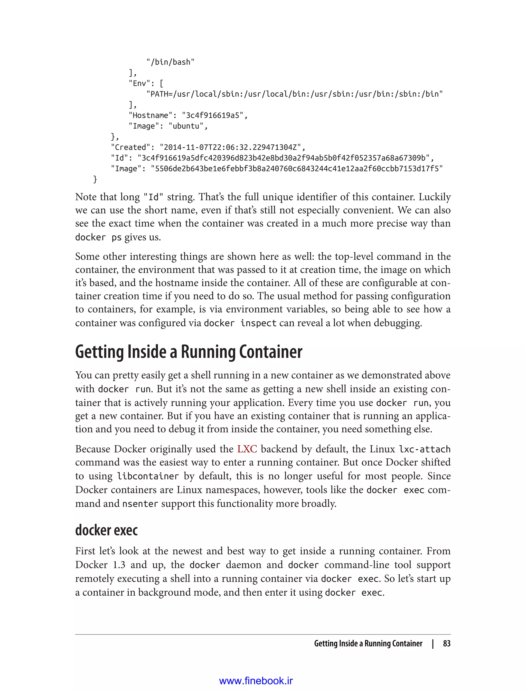 "/bin/bash"
],
"Env": [
"PATH=/usr/local/sbin:/usr/local/bin:/usr/sbin:/usr/bin:/sbin:/bin"
],
"Hostname": "3c4f916619a5",
"Image": "ubuntu",
},
"Created": "2014-11-07T22:06:32.229471304Z",
"Id": "3c4f916619a5dfc420396d823b42e8bd30a2f94ab5b0f42f052357a68a67309b",
"Image": "5506de2b643be1e6febbf3b8a240760c6843244c41e12aa2f60ccbb7153d17f5"
}
Note that long "Id" string. That’s the full unique identifier of this container. Luckily
we can use the short name, even if that’s still not especially convenient. We can also
see the exact time when the container was created in a much more precise way than
docker ps gives us.
Some other interesting things are shown here as well: the top-level command in the
container, the environment that was passed to it at creation time, the image on which
it’s based, and the hostname inside the container. All of these are configurable at con‐
tainer creation time if you need to do so. The usual method for passing configuration
to containers, for example, is via environment variables, so being able to see how a
container was configured via docker inspect can reveal a lot when debugging.
Getting Inside a Running Container
You can pretty easily get a shell running in a new container as we demonstrated above
with docker run. But it’s not the same as getting a new shell inside an existing con‐
tainer that is actively running your application. Every time you use docker run, you
get a new container. But if you have an existing container that is running an applica‐
tion and you need to debug it from inside the container, you need something else.
Because Docker originally used the LXC backend by default, the Linux lxc-attach
command was the easiest way to enter a running container. But once Docker shifted
to using libcontainer by default, this is no longer useful for most people. Since
Docker containers are Linux namespaces, however, tools like the docker exec com‐
mand and nsenter support this functionality more broadly.
docker exec
First let’s look at the newest and best way to get inside a running container. From
Docker 1.3 and up, the docker daemon and docker command-line tool support
remotely executing a shell into a running container via docker exec. So let’s start up
a container in background mode, and then enter it using docker exec.
Getting Inside a Running Container | 83
www.finebook.ir
 
