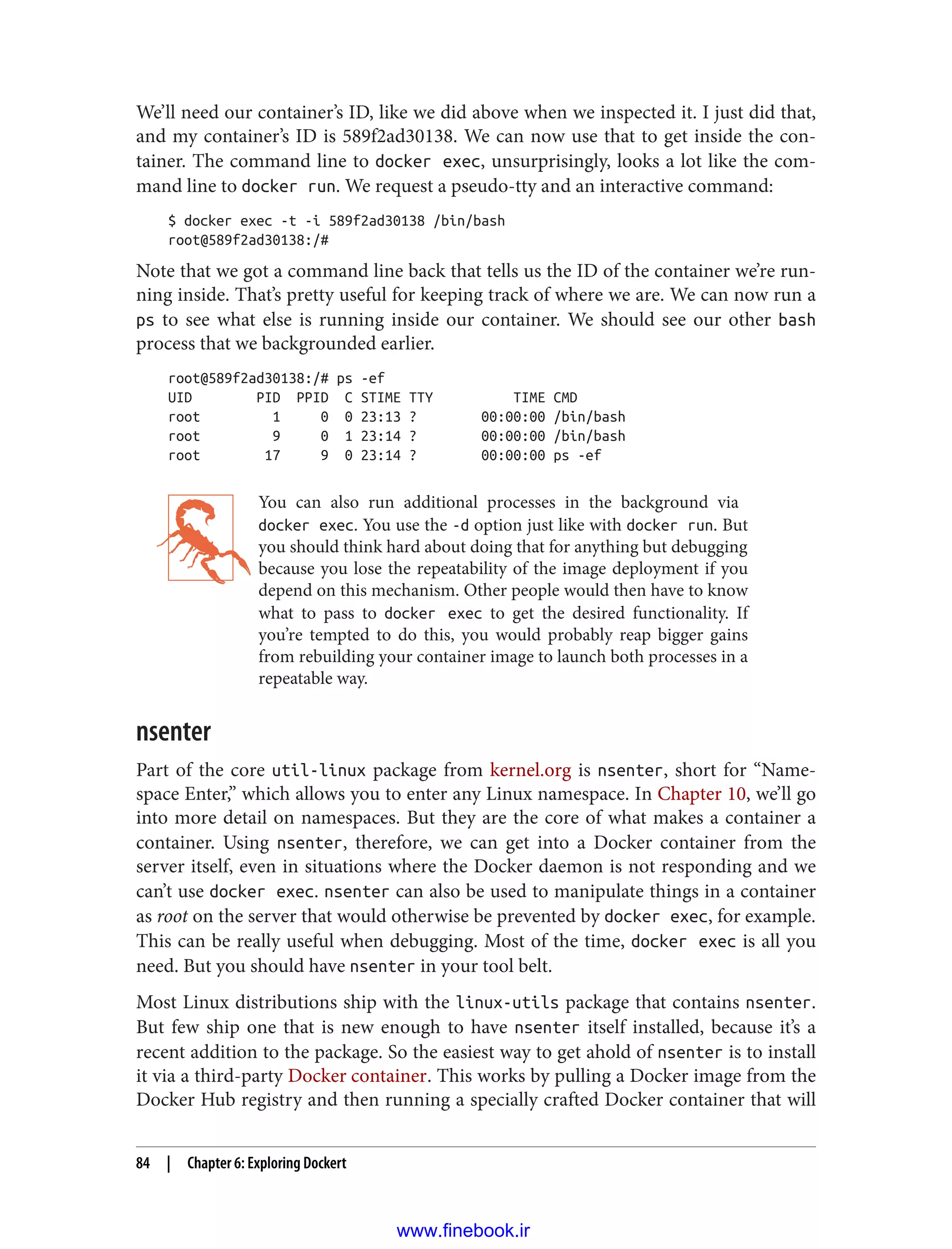 We’ll need our container’s ID, like we did above when we inspected it. I just did that,
and my container’s ID is 589f2ad30138. We can now use that to get inside the con‐
tainer. The command line to docker exec, unsurprisingly, looks a lot like the com‐
mand line to docker run. We request a pseudo-tty and an interactive command:
$ docker exec -t -i 589f2ad30138 /bin/bash
root@589f2ad30138:/#
Note that we got a command line back that tells us the ID of the container we’re run‐
ning inside. That’s pretty useful for keeping track of where we are. We can now run a
ps to see what else is running inside our container. We should see our other bash
process that we backgrounded earlier.
root@589f2ad30138:/# ps -ef
UID PID PPID C STIME TTY TIME CMD
root 1 0 0 23:13 ? 00:00:00 /bin/bash
root 9 0 1 23:14 ? 00:00:00 /bin/bash
root 17 9 0 23:14 ? 00:00:00 ps -ef
You can also run additional processes in the background via
docker exec. You use the -d option just like with docker run. But
you should think hard about doing that for anything but debugging
because you lose the repeatability of the image deployment if you
depend on this mechanism. Other people would then have to know
what to pass to docker exec to get the desired functionality. If
you’re tempted to do this, you would probably reap bigger gains
from rebuilding your container image to launch both processes in a
repeatable way.
nsenter
Part of the core util-linux package from kernel.org is nsenter, short for “Name‐
space Enter,” which allows you to enter any Linux namespace. In Chapter 10, we’ll go
into more detail on namespaces. But they are the core of what makes a container a
container. Using nsenter, therefore, we can get into a Docker container from the
server itself, even in situations where the Docker daemon is not responding and we
can’t use docker exec. nsenter can also be used to manipulate things in a container
as root on the server that would otherwise be prevented by docker exec, for example.
This can be really useful when debugging. Most of the time, docker exec is all you
need. But you should have nsenter in your tool belt.
Most Linux distributions ship with the linux-utils package that contains nsenter.
But few ship one that is new enough to have nsenter itself installed, because it’s a
recent addition to the package. So the easiest way to get ahold of nsenter is to install
it via a third-party Docker container. This works by pulling a Docker image from the
Docker Hub registry and then running a specially crafted Docker container that will
84 | Chapter 6: Exploring Dockert
www.finebook.ir
 