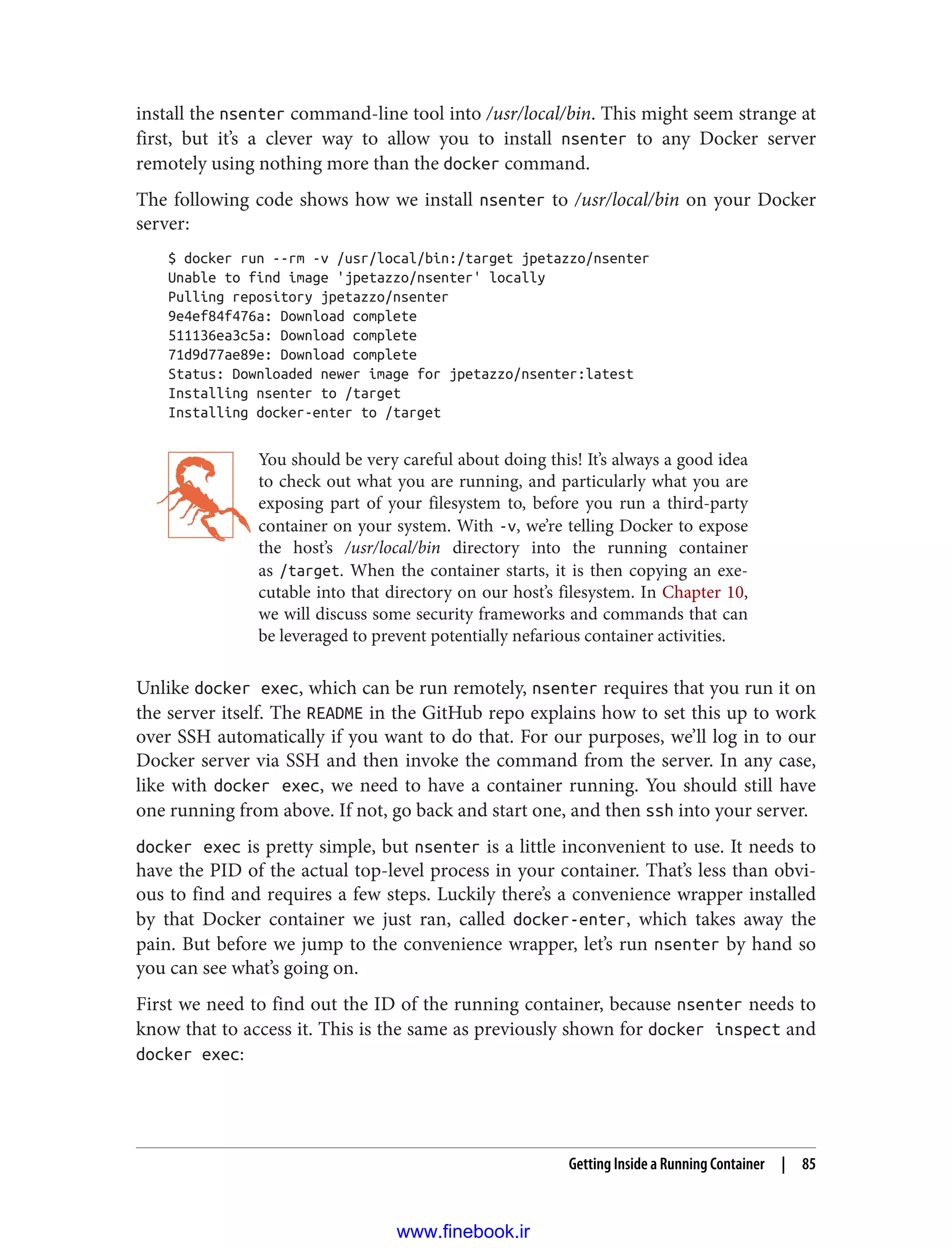 install the nsenter command-line tool into /usr/local/bin. This might seem strange at
first, but it’s a clever way to allow you to install nsenter to any Docker server
remotely using nothing more than the docker command.
The following code shows how we install nsenter to /usr/local/bin on your Docker
server:
$ docker run --rm -v /usr/local/bin:/target jpetazzo/nsenter
Unable to find image 'jpetazzo/nsenter' locally
Pulling repository jpetazzo/nsenter
9e4ef84f476a: Download complete
511136ea3c5a: Download complete
71d9d77ae89e: Download complete
Status: Downloaded newer image for jpetazzo/nsenter:latest
Installing nsenter to /target
Installing docker-enter to /target
You should be very careful about doing this! It’s always a good idea
to check out what you are running, and particularly what you are
exposing part of your filesystem to, before you run a third-party
container on your system. With -v, we’re telling Docker to expose
the host’s /usr/local/bin directory into the running container
as /target. When the container starts, it is then copying an exe‐
cutable into that directory on our host’s filesystem. In Chapter 10,
we will discuss some security frameworks and commands that can
be leveraged to prevent potentially nefarious container activities.
Unlike docker exec, which can be run remotely, nsenter requires that you run it on
the server itself. The README in the GitHub repo explains how to set this up to work
over SSH automatically if you want to do that. For our purposes, we’ll log in to our
Docker server via SSH and then invoke the command from the server. In any case,
like with docker exec, we need to have a container running. You should still have
one running from above. If not, go back and start one, and then ssh into your server.
docker exec is pretty simple, but nsenter is a little inconvenient to use. It needs to
have the PID of the actual top-level process in your container. That’s less than obvi‐
ous to find and requires a few steps. Luckily there’s a convenience wrapper installed
by that Docker container we just ran, called docker-enter, which takes away the
pain. But before we jump to the convenience wrapper, let’s run nsenter by hand so
you can see what’s going on.
First we need to find out the ID of the running container, because nsenter needs to
know that to access it. This is the same as previously shown for docker inspect and
docker exec:
Getting Inside a Running Container | 85
www.finebook.ir
 
