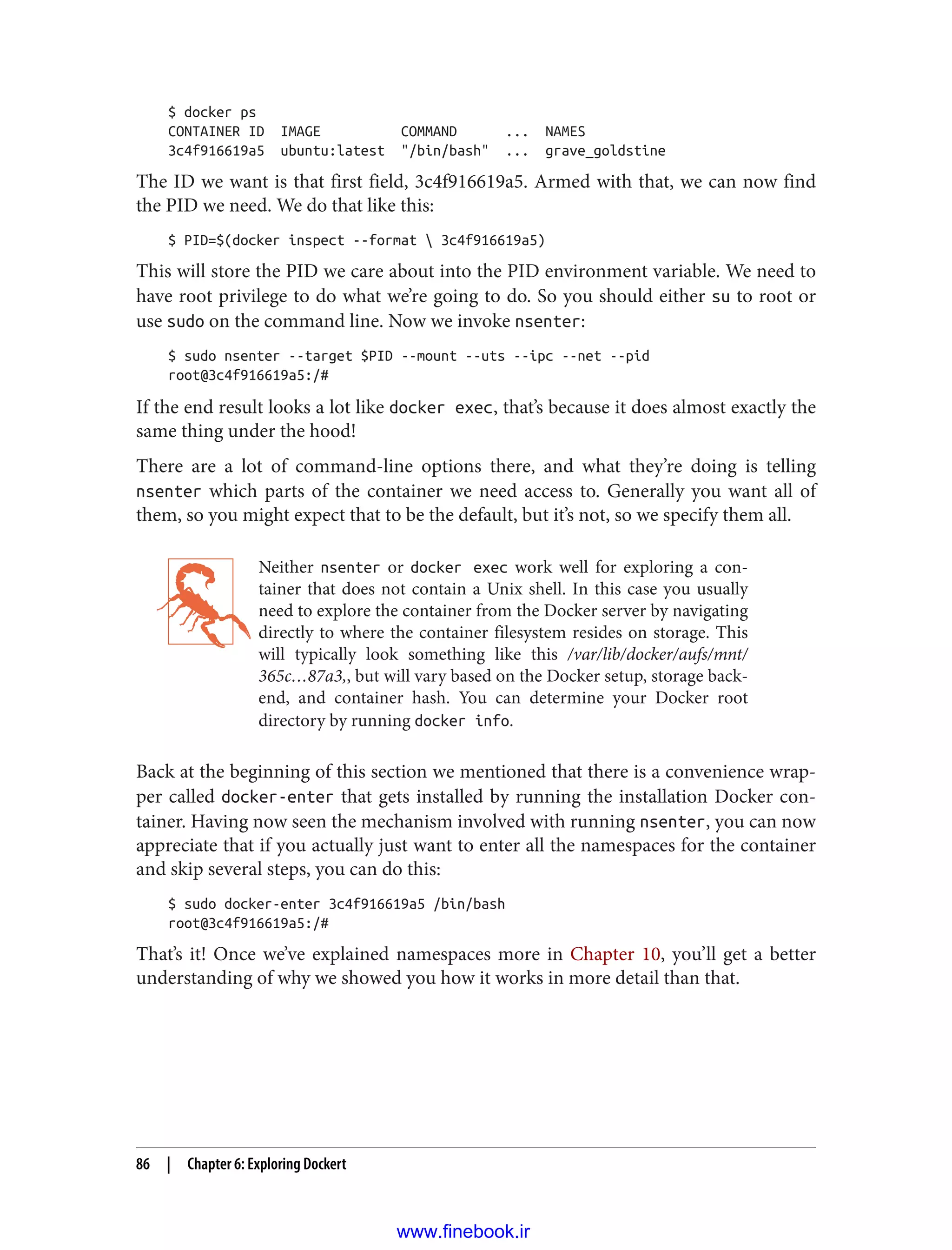 $ docker ps
CONTAINER ID IMAGE COMMAND ... NAMES
3c4f916619a5 ubuntu:latest "/bin/bash" ... grave_goldstine
The ID we want is that first field, 3c4f916619a5. Armed with that, we can now find
the PID we need. We do that like this:
$ PID=$(docker inspect --format  3c4f916619a5)
This will store the PID we care about into the PID environment variable. We need to
have root privilege to do what we’re going to do. So you should either su to root or
use sudo on the command line. Now we invoke nsenter:
$ sudo nsenter --target $PID --mount --uts --ipc --net --pid
root@3c4f916619a5:/#
If the end result looks a lot like docker exec, that’s because it does almost exactly the
same thing under the hood!
There are a lot of command-line options there, and what they’re doing is telling
nsenter which parts of the container we need access to. Generally you want all of
them, so you might expect that to be the default, but it’s not, so we specify them all.
Neither nsenter or docker exec work well for exploring a con‐
tainer that does not contain a Unix shell. In this case you usually
need to explore the container from the Docker server by navigating
directly to where the container filesystem resides on storage. This
will typically look something like this /var/lib/docker/aufs/mnt/
365c…87a3,, but will vary based on the Docker setup, storage back‐
end, and container hash. You can determine your Docker root
directory by running docker info.
Back at the beginning of this section we mentioned that there is a convenience wrap‐
per called docker-enter that gets installed by running the installation Docker con‐
tainer. Having now seen the mechanism involved with running nsenter, you can now
appreciate that if you actually just want to enter all the namespaces for the container
and skip several steps, you can do this:
$ sudo docker-enter 3c4f916619a5 /bin/bash
root@3c4f916619a5:/#
That’s it! Once we’ve explained namespaces more in Chapter 10, you’ll get a better
understanding of why we showed you how it works in more detail than that.
86 | Chapter 6: Exploring Dockert
www.finebook.ir
 