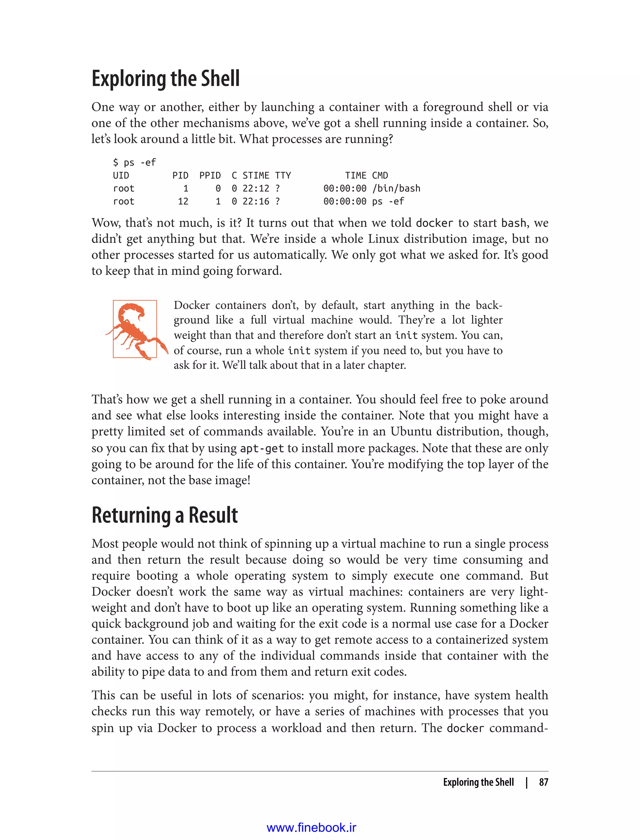 Exploring the Shell
One way or another, either by launching a container with a foreground shell or via
one of the other mechanisms above, we’ve got a shell running inside a container. So,
let’s look around a little bit. What processes are running?
$ ps -ef
UID PID PPID C STIME TTY TIME CMD
root 1 0 0 22:12 ? 00:00:00 /bin/bash
root 12 1 0 22:16 ? 00:00:00 ps -ef
Wow, that’s not much, is it? It turns out that when we told docker to start bash, we
didn’t get anything but that. We’re inside a whole Linux distribution image, but no
other processes started for us automatically. We only got what we asked for. It’s good
to keep that in mind going forward.
Docker containers don’t, by default, start anything in the back‐
ground like a full virtual machine would. They’re a lot lighter
weight than that and therefore don’t start an init system. You can,
of course, run a whole init system if you need to, but you have to
ask for it. We’ll talk about that in a later chapter.
That’s how we get a shell running in a container. You should feel free to poke around
and see what else looks interesting inside the container. Note that you might have a
pretty limited set of commands available. You’re in an Ubuntu distribution, though,
so you can fix that by using apt-get to install more packages. Note that these are only
going to be around for the life of this container. You’re modifying the top layer of the
container, not the base image!
Returning a Result
Most people would not think of spinning up a virtual machine to run a single process
and then return the result because doing so would be very time consuming and
require booting a whole operating system to simply execute one command. But
Docker doesn’t work the same way as virtual machines: containers are very light‐
weight and don’t have to boot up like an operating system. Running something like a
quick background job and waiting for the exit code is a normal use case for a Docker
container. You can think of it as a way to get remote access to a containerized system
and have access to any of the individual commands inside that container with the
ability to pipe data to and from them and return exit codes.
This can be useful in lots of scenarios: you might, for instance, have system health
checks run this way remotely, or have a series of machines with processes that you
spin up via Docker to process a workload and then return. The docker command-
Exploring the Shell | 87
www.finebook.ir
 