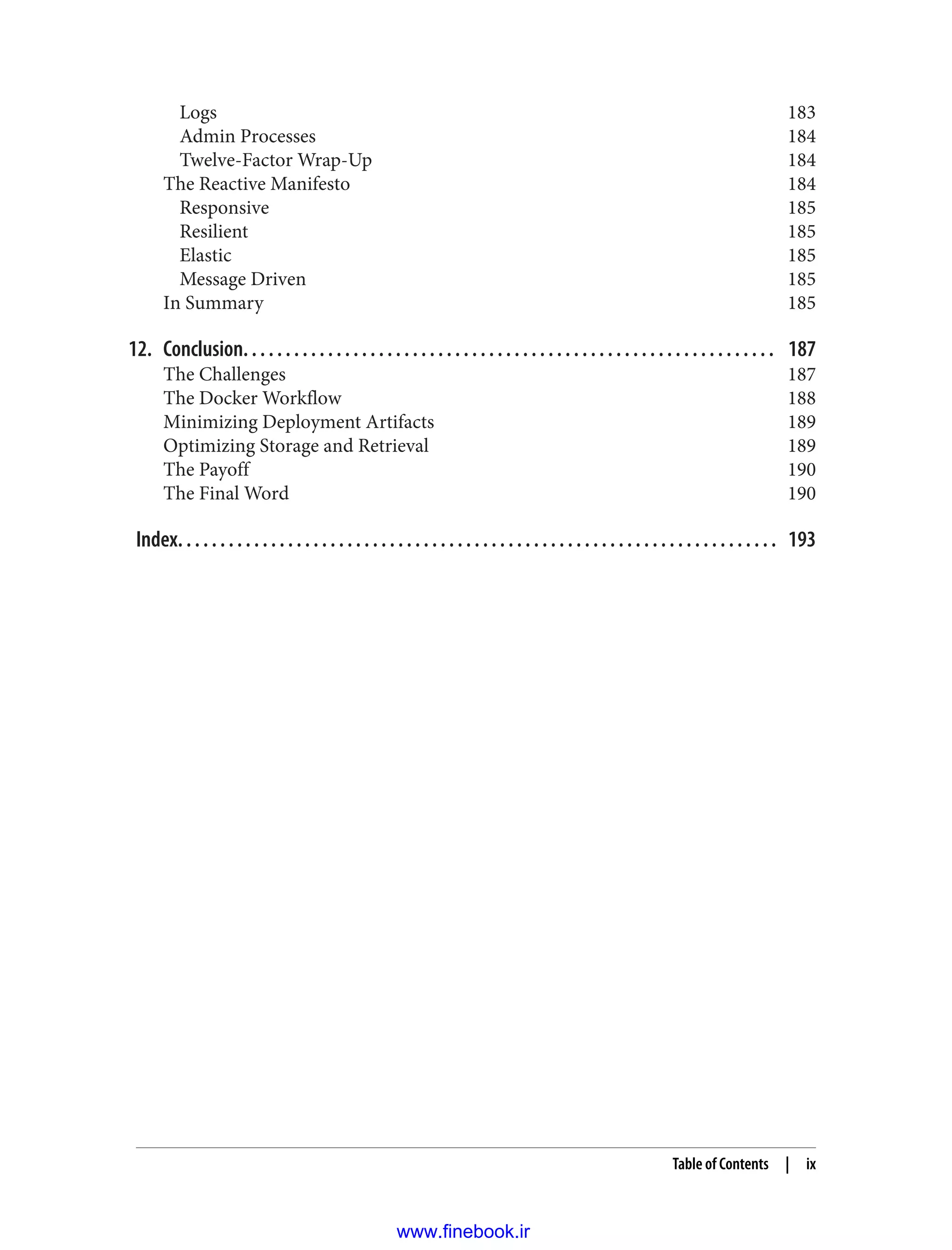 Logs 183
Admin Processes 184
Twelve-Factor Wrap-Up 184
The Reactive Manifesto 184
Responsive 185
Resilient 185
Elastic 185
Message Driven 185
In Summary 185
12. Conclusion. . . . . . . . . . . . . . . . . . . . . . . . . . . . . . . . . . . . . . . . . . . . . . . . . . . . . . . . . . . . . . . 187
The Challenges 187
The Docker Workflow 188
Minimizing Deployment Artifacts 189
Optimizing Storage and Retrieval 189
The Payoff 190
The Final Word 190
Index. . . . . . . . . . . . . . . . . . . . . . . . . . . . . . . . . . . . . . . . . . . . . . . . . . . . . . . . . . . . . . . . . . . . . . . 193
Table of Contents | ix
www.finebook.ir
 