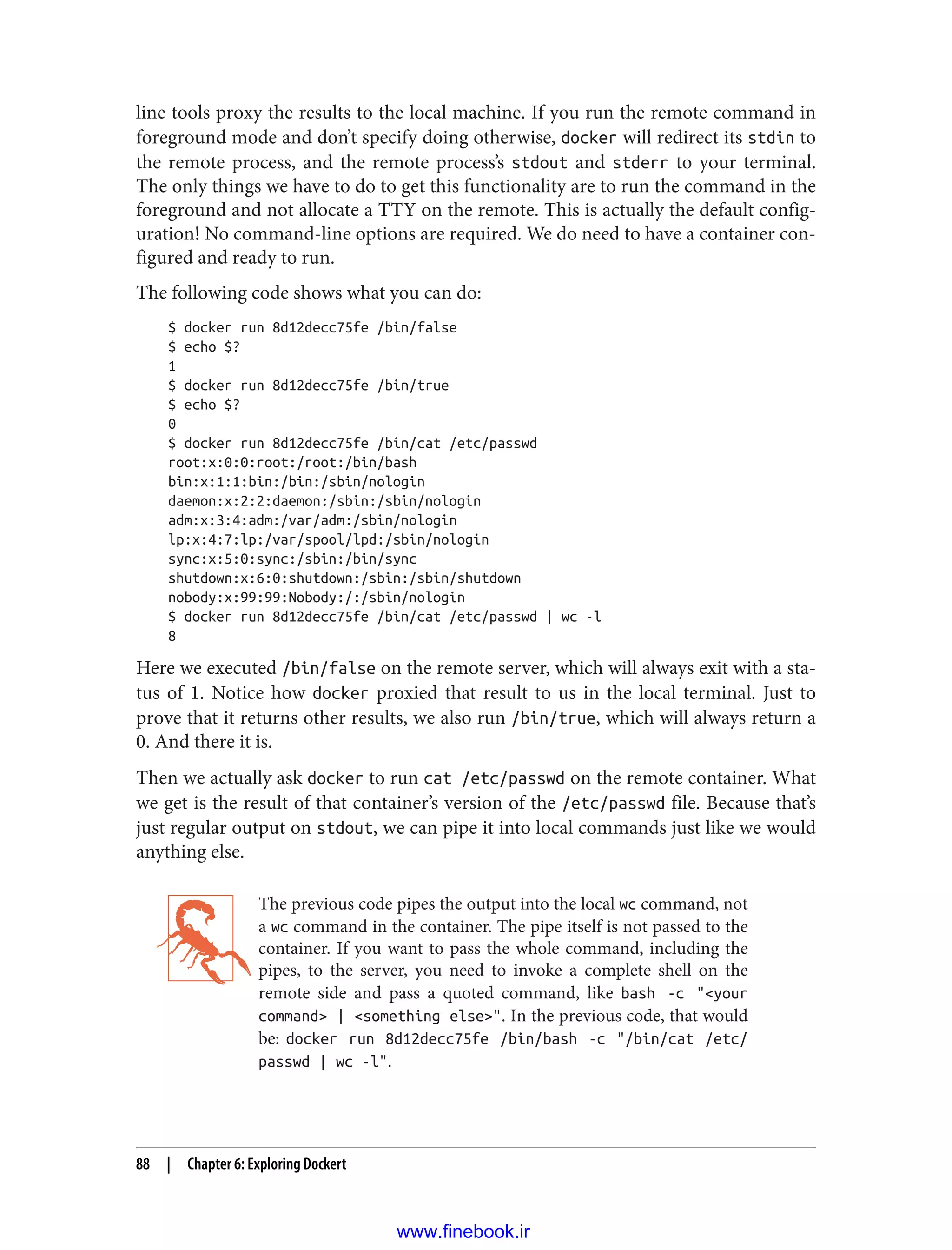 line tools proxy the results to the local machine. If you run the remote command in
foreground mode and don’t specify doing otherwise, docker will redirect its stdin to
the remote process, and the remote process’s stdout and stderr to your terminal.
The only things we have to do to get this functionality are to run the command in the
foreground and not allocate a TTY on the remote. This is actually the default config‐
uration! No command-line options are required. We do need to have a container con‐
figured and ready to run.
The following code shows what you can do:
$ docker run 8d12decc75fe /bin/false
$ echo $?
1
$ docker run 8d12decc75fe /bin/true
$ echo $?
0
$ docker run 8d12decc75fe /bin/cat /etc/passwd
root:x:0:0:root:/root:/bin/bash
bin:x:1:1:bin:/bin:/sbin/nologin
daemon:x:2:2:daemon:/sbin:/sbin/nologin
adm:x:3:4:adm:/var/adm:/sbin/nologin
lp:x:4:7:lp:/var/spool/lpd:/sbin/nologin
sync:x:5:0:sync:/sbin:/bin/sync
shutdown:x:6:0:shutdown:/sbin:/sbin/shutdown
nobody:x:99:99:Nobody:/:/sbin/nologin
$ docker run 8d12decc75fe /bin/cat /etc/passwd | wc -l
8
Here we executed /bin/false on the remote server, which will always exit with a sta‐
tus of 1. Notice how docker proxied that result to us in the local terminal. Just to
prove that it returns other results, we also run /bin/true, which will always return a
0. And there it is.
Then we actually ask docker to run cat /etc/passwd on the remote container. What
we get is the result of that container’s version of the /etc/passwd file. Because that’s
just regular output on stdout, we can pipe it into local commands just like we would
anything else.
The previous code pipes the output into the local wc command, not
a wc command in the container. The pipe itself is not passed to the
container. If you want to pass the whole command, including the
pipes, to the server, you need to invoke a complete shell on the
remote side and pass a quoted command, like bash -c "<your
command> | <something else>". In the previous code, that would
be: docker run 8d12decc75fe /bin/bash -c "/bin/cat /etc/
passwd | wc -l".
88 | Chapter 6: Exploring Dockert
www.finebook.ir
 