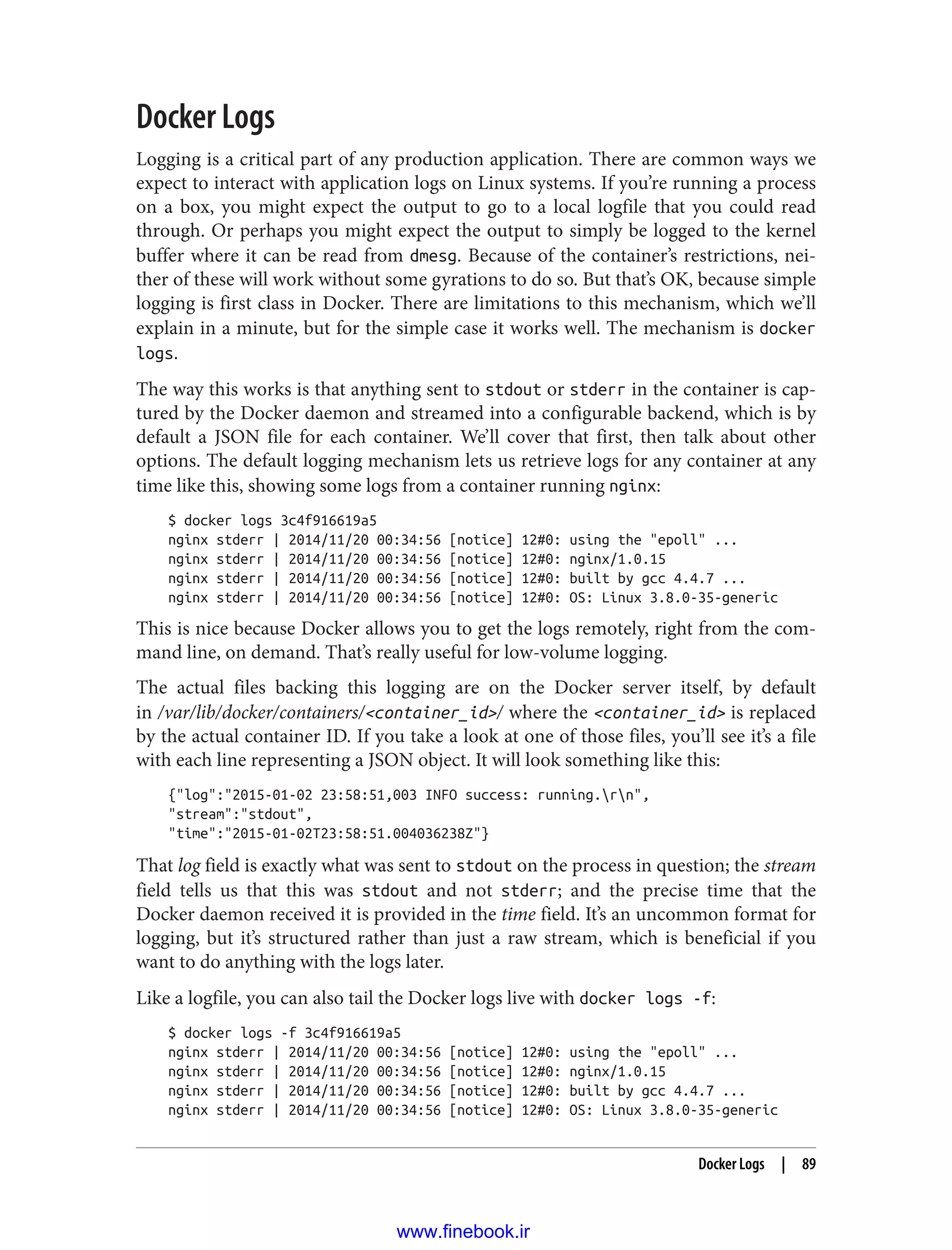 Docker Logs
Logging is a critical part of any production application. There are common ways we
expect to interact with application logs on Linux systems. If you’re running a process
on a box, you might expect the output to go to a local logfile that you could read
through. Or perhaps you might expect the output to simply be logged to the kernel
buffer where it can be read from dmesg. Because of the container’s restrictions, nei‐
ther of these will work without some gyrations to do so. But that’s OK, because simple
logging is first class in Docker. There are limitations to this mechanism, which we’ll
explain in a minute, but for the simple case it works well. The mechanism is docker
logs.
The way this works is that anything sent to stdout or stderr in the container is cap‐
tured by the Docker daemon and streamed into a configurable backend, which is by
default a JSON file for each container. We’ll cover that first, then talk about other
options. The default logging mechanism lets us retrieve logs for any container at any
time like this, showing some logs from a container running nginx:
$ docker logs 3c4f916619a5
nginx stderr | 2014/11/20 00:34:56 [notice] 12#0: using the "epoll" ...
nginx stderr | 2014/11/20 00:34:56 [notice] 12#0: nginx/1.0.15
nginx stderr | 2014/11/20 00:34:56 [notice] 12#0: built by gcc 4.4.7 ...
nginx stderr | 2014/11/20 00:34:56 [notice] 12#0: OS: Linux 3.8.0-35-generic
This is nice because Docker allows you to get the logs remotely, right from the com‐
mand line, on demand. That’s really useful for low-volume logging.
The actual files backing this logging are on the Docker server itself, by default
in /var/lib/docker/containers/<container_id>/ where the <container_id> is replaced
by the actual container ID. If you take a look at one of those files, you’ll see it’s a file
with each line representing a JSON object. It will look something like this:
{"log":"2015-01-02 23:58:51,003 INFO success: running.rn",
"stream":"stdout",
"time":"2015-01-02T23:58:51.004036238Z"}
That log field is exactly what was sent to stdout on the process in question; the stream
field tells us that this was stdout and not stderr; and the precise time that the
Docker daemon received it is provided in the time field. It’s an uncommon format for
logging, but it’s structured rather than just a raw stream, which is beneficial if you
want to do anything with the logs later.
Like a logfile, you can also tail the Docker logs live with docker logs -f:
$ docker logs -f 3c4f916619a5
nginx stderr | 2014/11/20 00:34:56 [notice] 12#0: using the "epoll" ...
nginx stderr | 2014/11/20 00:34:56 [notice] 12#0: nginx/1.0.15
nginx stderr | 2014/11/20 00:34:56 [notice] 12#0: built by gcc 4.4.7 ...
nginx stderr | 2014/11/20 00:34:56 [notice] 12#0: OS: Linux 3.8.0-35-generic
Docker Logs | 89
www.finebook.ir
 