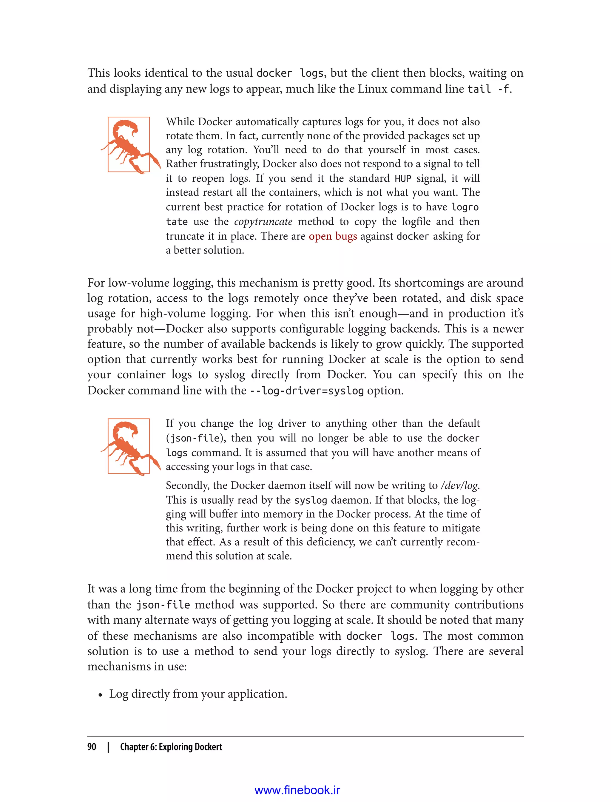 This looks identical to the usual docker logs, but the client then blocks, waiting on
and displaying any new logs to appear, much like the Linux command line tail -f.
While Docker automatically captures logs for you, it does not also
rotate them. In fact, currently none of the provided packages set up
any log rotation. You’ll need to do that yourself in most cases.
Rather frustratingly, Docker also does not respond to a signal to tell
it to reopen logs. If you send it the standard HUP signal, it will
instead restart all the containers, which is not what you want. The
current best practice for rotation of Docker logs is to have logro
tate use the copytruncate method to copy the logfile and then
truncate it in place. There are open bugs against docker asking for
a better solution.
For low-volume logging, this mechanism is pretty good. Its shortcomings are around
log rotation, access to the logs remotely once they’ve been rotated, and disk space
usage for high-volume logging. For when this isn’t enough—and in production it’s
probably not—Docker also supports configurable logging backends. This is a newer
feature, so the number of available backends is likely to grow quickly. The supported
option that currently works best for running Docker at scale is the option to send
your container logs to syslog directly from Docker. You can specify this on the
Docker command line with the --log-driver=syslog option.
If you change the log driver to anything other than the default
(json-file), then you will no longer be able to use the docker
logs command. It is assumed that you will have another means of
accessing your logs in that case.
Secondly, the Docker daemon itself will now be writing to /dev/log.
This is usually read by the syslog daemon. If that blocks, the log‐
ging will buffer into memory in the Docker process. At the time of
this writing, further work is being done on this feature to mitigate
that effect. As a result of this deficiency, we can’t currently recom‐
mend this solution at scale.
It was a long time from the beginning of the Docker project to when logging by other
than the json-file method was supported. So there are community contributions
with many alternate ways of getting you logging at scale. It should be noted that many
of these mechanisms are also incompatible with docker logs. The most common
solution is to use a method to send your logs directly to syslog. There are several
mechanisms in use:
• Log directly from your application.
90 | Chapter 6: Exploring Dockert
www.finebook.ir
 