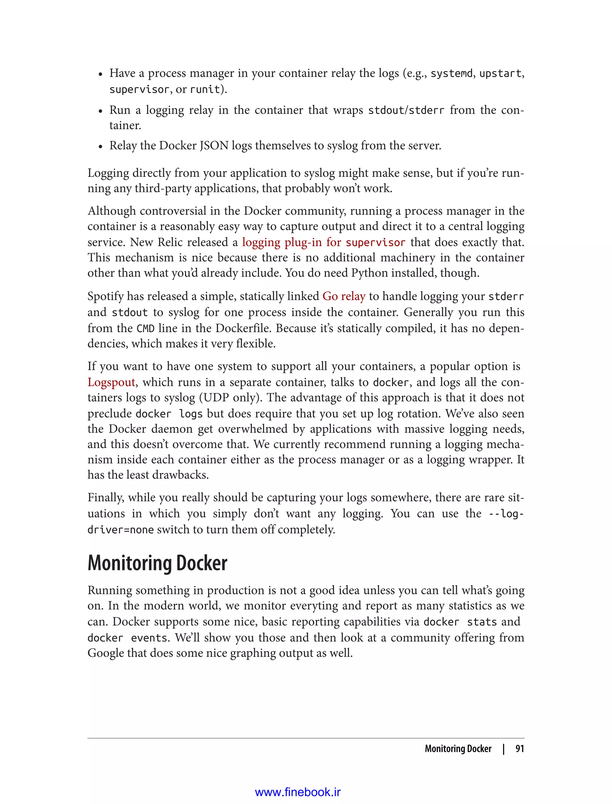 • Have a process manager in your container relay the logs (e.g., systemd, upstart,
supervisor, or runit).
• Run a logging relay in the container that wraps stdout/stderr from the con‐
tainer.
• Relay the Docker JSON logs themselves to syslog from the server.
Logging directly from your application to syslog might make sense, but if you’re run‐
ning any third-party applications, that probably won’t work.
Although controversial in the Docker community, running a process manager in the
container is a reasonably easy way to capture output and direct it to a central logging
service. New Relic released a logging plug-in for supervisor that does exactly that.
This mechanism is nice because there is no additional machinery in the container
other than what you’d already include. You do need Python installed, though.
Spotify has released a simple, statically linked Go relay to handle logging your stderr
and stdout to syslog for one process inside the container. Generally you run this
from the CMD line in the Dockerfile. Because it’s statically compiled, it has no depen‐
dencies, which makes it very flexible.
If you want to have one system to support all your containers, a popular option is
Logspout, which runs in a separate container, talks to docker, and logs all the con‐
tainers logs to syslog (UDP only). The advantage of this approach is that it does not
preclude docker logs but does require that you set up log rotation. We’ve also seen
the Docker daemon get overwhelmed by applications with massive logging needs,
and this doesn’t overcome that. We currently recommend running a logging mecha‐
nism inside each container either as the process manager or as a logging wrapper. It
has the least drawbacks.
Finally, while you really should be capturing your logs somewhere, there are rare sit‐
uations in which you simply don’t want any logging. You can use the --log-
driver=none switch to turn them off completely.
Monitoring Docker
Running something in production is not a good idea unless you can tell what’s going
on. In the modern world, we monitor everyting and report as many statistics as we
can. Docker supports some nice, basic reporting capabilities via docker stats and
docker events. We’ll show you those and then look at a community offering from
Google that does some nice graphing output as well.
Monitoring Docker | 91
www.finebook.ir
 