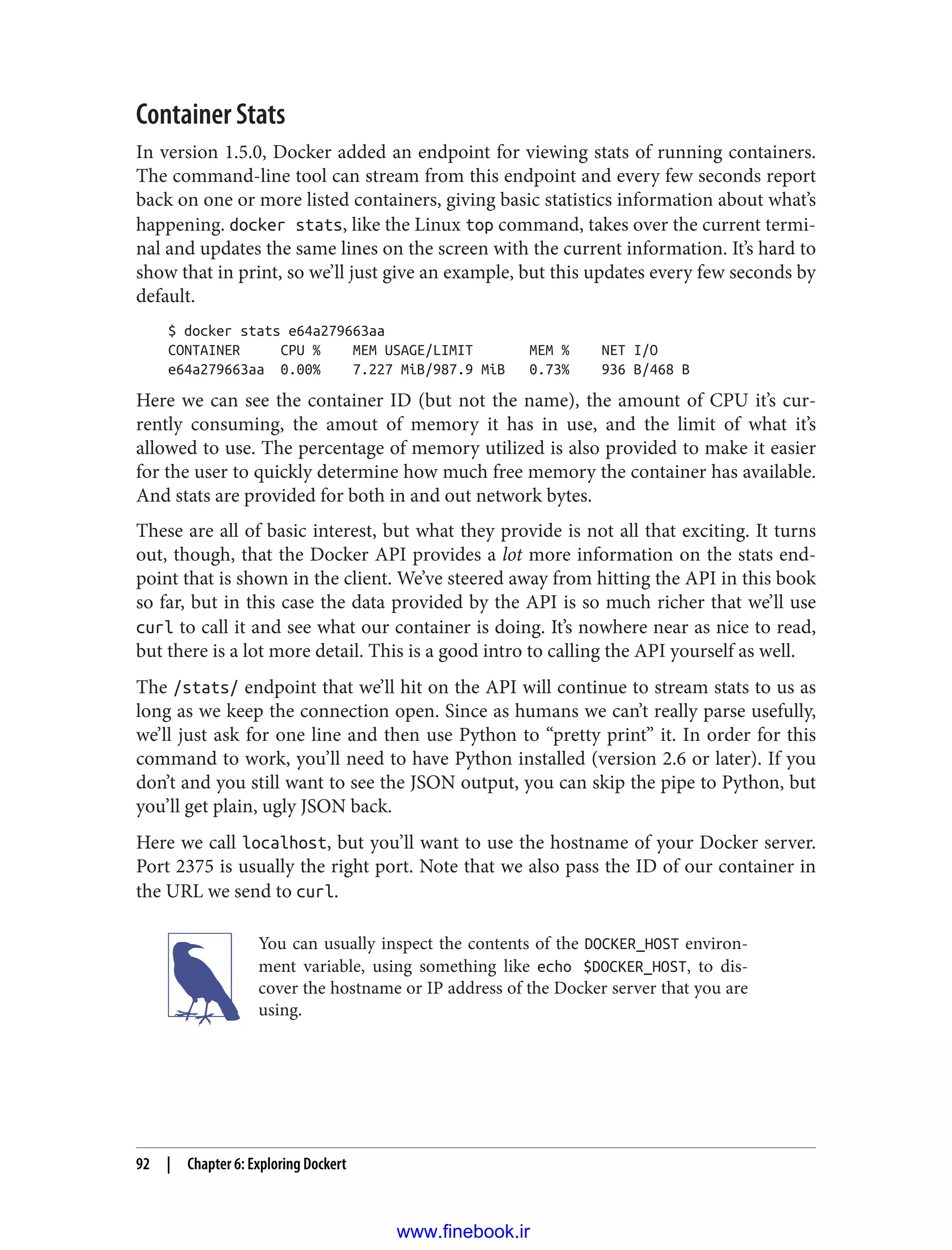 Container Stats
In version 1.5.0, Docker added an endpoint for viewing stats of running containers.
The command-line tool can stream from this endpoint and every few seconds report
back on one or more listed containers, giving basic statistics information about what’s
happening. docker stats, like the Linux top command, takes over the current termi‐
nal and updates the same lines on the screen with the current information. It’s hard to
show that in print, so we’ll just give an example, but this updates every few seconds by
default.
$ docker stats e64a279663aa
CONTAINER CPU % MEM USAGE/LIMIT MEM % NET I/O
e64a279663aa 0.00% 7.227 MiB/987.9 MiB 0.73% 936 B/468 B
Here we can see the container ID (but not the name), the amount of CPU it’s cur‐
rently consuming, the amout of memory it has in use, and the limit of what it’s
allowed to use. The percentage of memory utilized is also provided to make it easier
for the user to quickly determine how much free memory the container has available.
And stats are provided for both in and out network bytes.
These are all of basic interest, but what they provide is not all that exciting. It turns
out, though, that the Docker API provides a lot more information on the stats end‐
point that is shown in the client. We’ve steered away from hitting the API in this book
so far, but in this case the data provided by the API is so much richer that we’ll use
curl to call it and see what our container is doing. It’s nowhere near as nice to read,
but there is a lot more detail. This is a good intro to calling the API yourself as well.
The /stats/ endpoint that we’ll hit on the API will continue to stream stats to us as
long as we keep the connection open. Since as humans we can’t really parse usefully,
we’ll just ask for one line and then use Python to “pretty print” it. In order for this
command to work, you’ll need to have Python installed (version 2.6 or later). If you
don’t and you still want to see the JSON output, you can skip the pipe to Python, but
you’ll get plain, ugly JSON back.
Here we call localhost, but you’ll want to use the hostname of your Docker server.
Port 2375 is usually the right port. Note that we also pass the ID of our container in
the URL we send to curl.
You can usually inspect the contents of the DOCKER_HOST environ‐
ment variable, using something like echo $DOCKER_HOST, to dis‐
cover the hostname or IP address of the Docker server that you are
using.
92 | Chapter 6: Exploring Dockert
www.finebook.ir
 