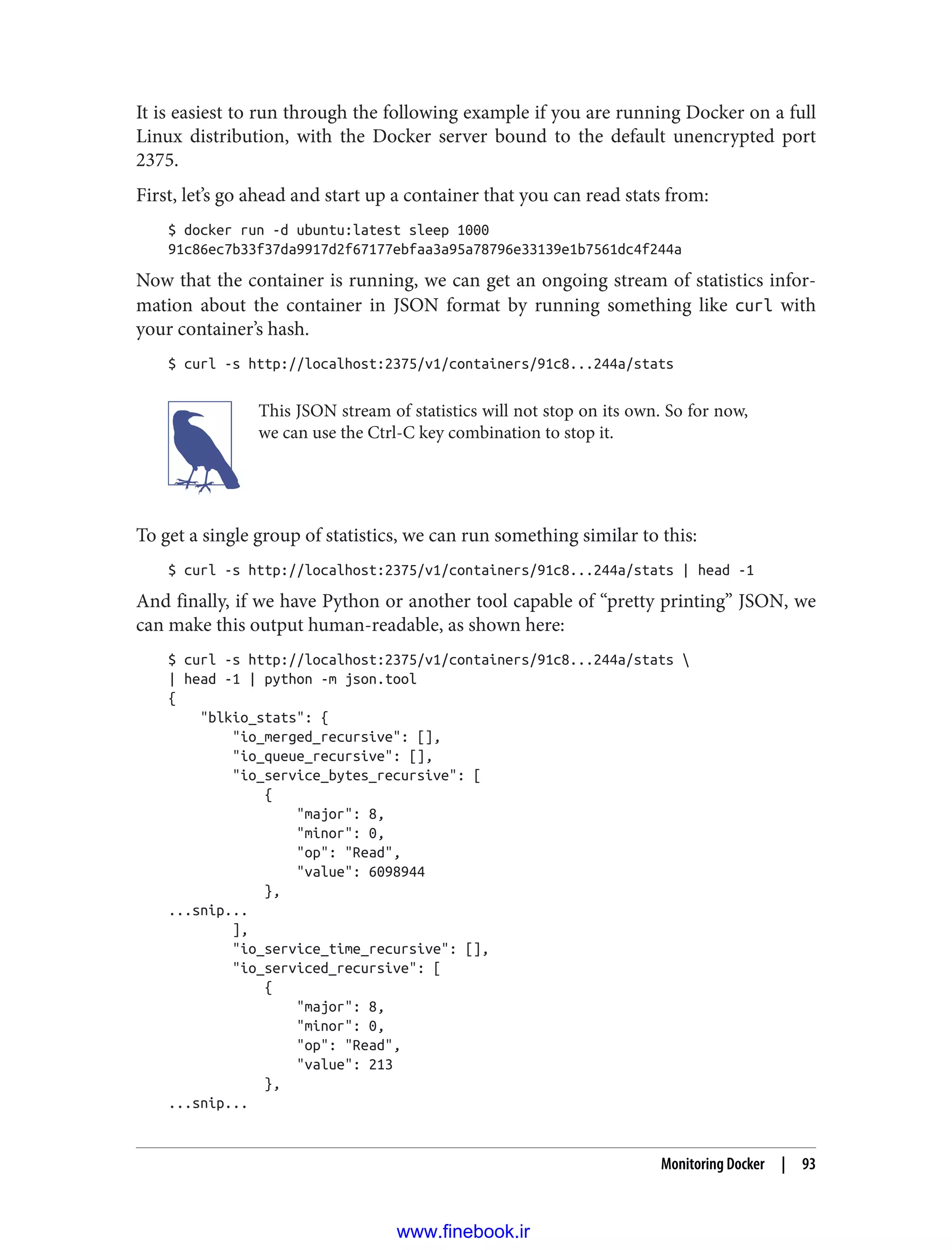 It is easiest to run through the following example if you are running Docker on a full
Linux distribution, with the Docker server bound to the default unencrypted port
2375.
First, let’s go ahead and start up a container that you can read stats from:
$ docker run -d ubuntu:latest sleep 1000
91c86ec7b33f37da9917d2f67177ebfaa3a95a78796e33139e1b7561dc4f244a
Now that the container is running, we can get an ongoing stream of statistics infor‐
mation about the container in JSON format by running something like curl with
your container’s hash.
$ curl -s http://localhost:2375/v1/containers/91c8...244a/stats
This JSON stream of statistics will not stop on its own. So for now,
we can use the Ctrl-C key combination to stop it.
To get a single group of statistics, we can run something similar to this:
$ curl -s http://localhost:2375/v1/containers/91c8...244a/stats | head -1
And finally, if we have Python or another tool capable of “pretty printing” JSON, we
can make this output human-readable, as shown here:
$ curl -s http://localhost:2375/v1/containers/91c8...244a/stats 
| head -1 | python -m json.tool
{
"blkio_stats": {
"io_merged_recursive": [],
"io_queue_recursive": [],
"io_service_bytes_recursive": [
{
"major": 8,
"minor": 0,
"op": "Read",
"value": 6098944
},
...snip...
],
"io_service_time_recursive": [],
"io_serviced_recursive": [
{
"major": 8,
"minor": 0,
"op": "Read",
"value": 213
},
...snip...
Monitoring Docker | 93
www.finebook.ir
 