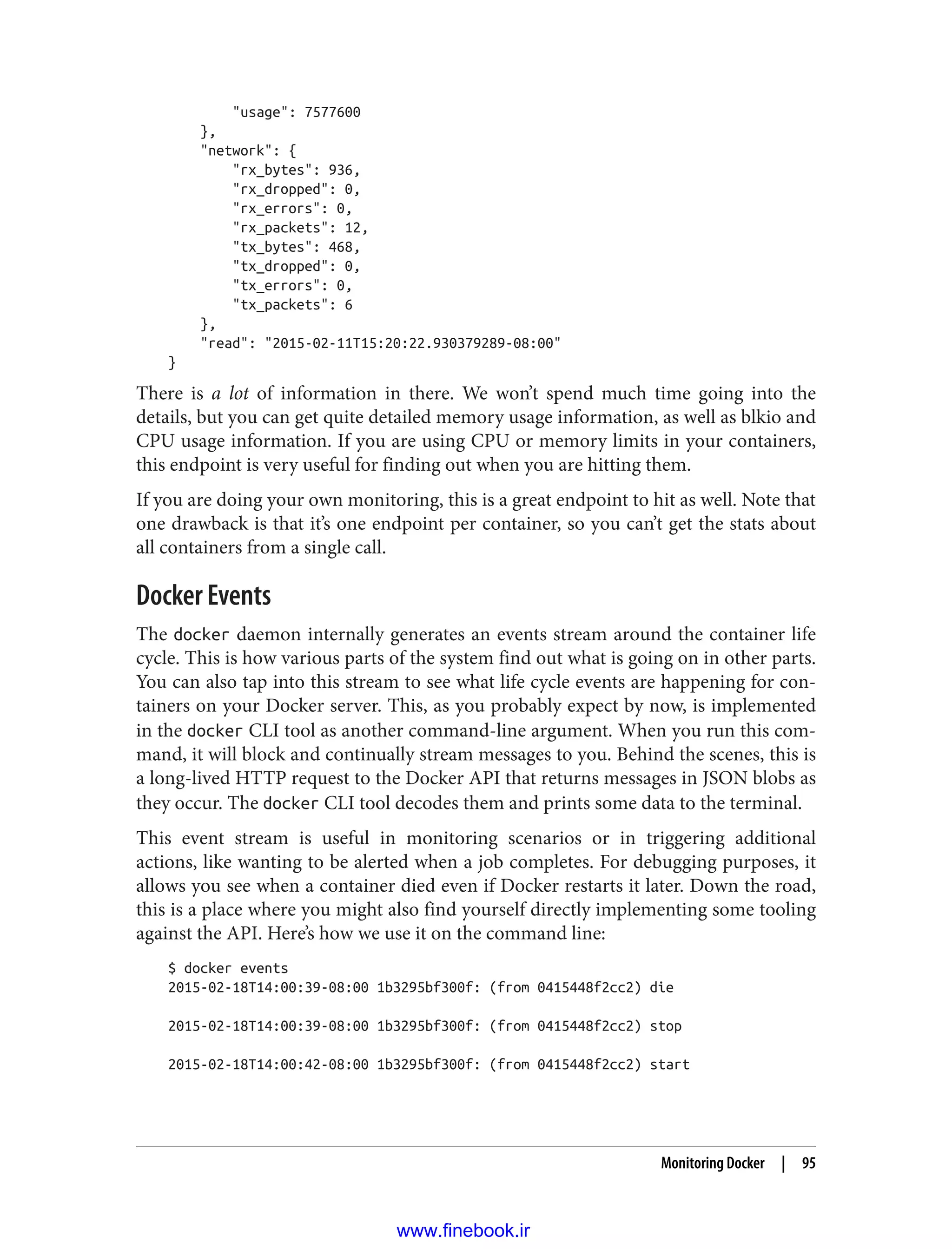 "usage": 7577600
},
"network": {
"rx_bytes": 936,
"rx_dropped": 0,
"rx_errors": 0,
"rx_packets": 12,
"tx_bytes": 468,
"tx_dropped": 0,
"tx_errors": 0,
"tx_packets": 6
},
"read": "2015-02-11T15:20:22.930379289-08:00"
}
There is a lot of information in there. We won’t spend much time going into the
details, but you can get quite detailed memory usage information, as well as blkio and
CPU usage information. If you are using CPU or memory limits in your containers,
this endpoint is very useful for finding out when you are hitting them.
If you are doing your own monitoring, this is a great endpoint to hit as well. Note that
one drawback is that it’s one endpoint per container, so you can’t get the stats about
all containers from a single call.
Docker Events
The docker daemon internally generates an events stream around the container life
cycle. This is how various parts of the system find out what is going on in other parts.
You can also tap into this stream to see what life cycle events are happening for con‐
tainers on your Docker server. This, as you probably expect by now, is implemented
in the docker CLI tool as another command-line argument. When you run this com‐
mand, it will block and continually stream messages to you. Behind the scenes, this is
a long-lived HTTP request to the Docker API that returns messages in JSON blobs as
they occur. The docker CLI tool decodes them and prints some data to the terminal.
This event stream is useful in monitoring scenarios or in triggering additional
actions, like wanting to be alerted when a job completes. For debugging purposes, it
allows you see when a container died even if Docker restarts it later. Down the road,
this is a place where you might also find yourself directly implementing some tooling
against the API. Here’s how we use it on the command line:
$ docker events
2015-02-18T14:00:39-08:00 1b3295bf300f: (from 0415448f2cc2) die
2015-02-18T14:00:39-08:00 1b3295bf300f: (from 0415448f2cc2) stop
2015-02-18T14:00:42-08:00 1b3295bf300f: (from 0415448f2cc2) start
Monitoring Docker | 95
www.finebook.ir
 