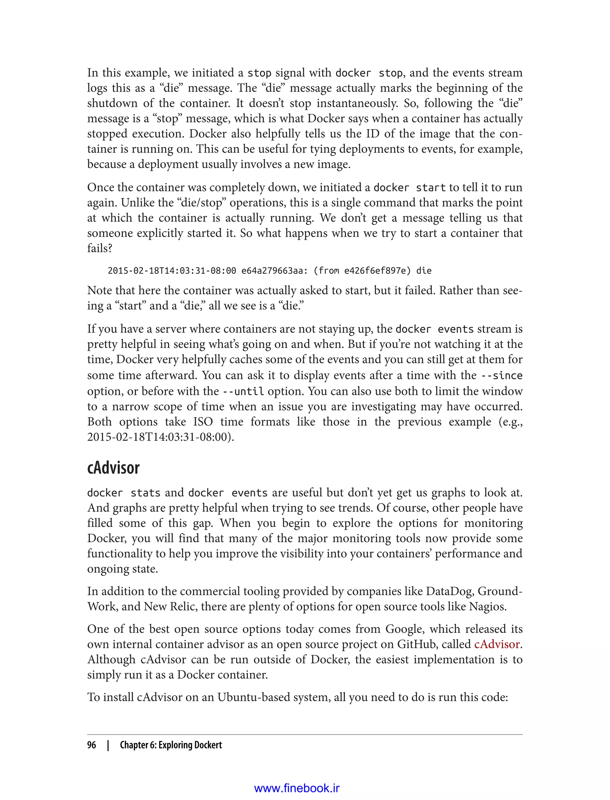 In this example, we initiated a stop signal with docker stop, and the events stream
logs this as a “die” message. The “die” message actually marks the beginning of the
shutdown of the container. It doesn’t stop instantaneously. So, following the “die”
message is a “stop” message, which is what Docker says when a container has actually
stopped execution. Docker also helpfully tells us the ID of the image that the con‐
tainer is running on. This can be useful for tying deployments to events, for example,
because a deployment usually involves a new image.
Once the container was completely down, we initiated a docker start to tell it to run
again. Unlike the “die/stop” operations, this is a single command that marks the point
at which the container is actually running. We don’t get a message telling us that
someone explicitly started it. So what happens when we try to start a container that
fails?
2015-02-18T14:03:31-08:00 e64a279663aa: (from e426f6ef897e) die
Note that here the container was actually asked to start, but it failed. Rather than see‐
ing a “start” and a “die,” all we see is a “die.”
If you have a server where containers are not staying up, the docker events stream is
pretty helpful in seeing what’s going on and when. But if you’re not watching it at the
time, Docker very helpfully caches some of the events and you can still get at them for
some time afterward. You can ask it to display events after a time with the --since
option, or before with the --until option. You can also use both to limit the window
to a narrow scope of time when an issue you are investigating may have occurred.
Both options take ISO time formats like those in the previous example (e.g.,
2015-02-18T14:03:31-08:00).
cAdvisor
docker stats and docker events are useful but don’t yet get us graphs to look at.
And graphs are pretty helpful when trying to see trends. Of course, other people have
filled some of this gap. When you begin to explore the options for monitoring
Docker, you will find that many of the major monitoring tools now provide some
functionality to help you improve the visibility into your containers’ performance and
ongoing state.
In addition to the commercial tooling provided by companies like DataDog, Ground‐
Work, and New Relic, there are plenty of options for open source tools like Nagios.
One of the best open source options today comes from Google, which released its
own internal container advisor as an open source project on GitHub, called cAdvisor.
Although cAdvisor can be run outside of Docker, the easiest implementation is to
simply run it as a Docker container.
To install cAdvisor on an Ubuntu-based system, all you need to do is run this code:
96 | Chapter 6: Exploring Dockert
www.finebook.ir
 