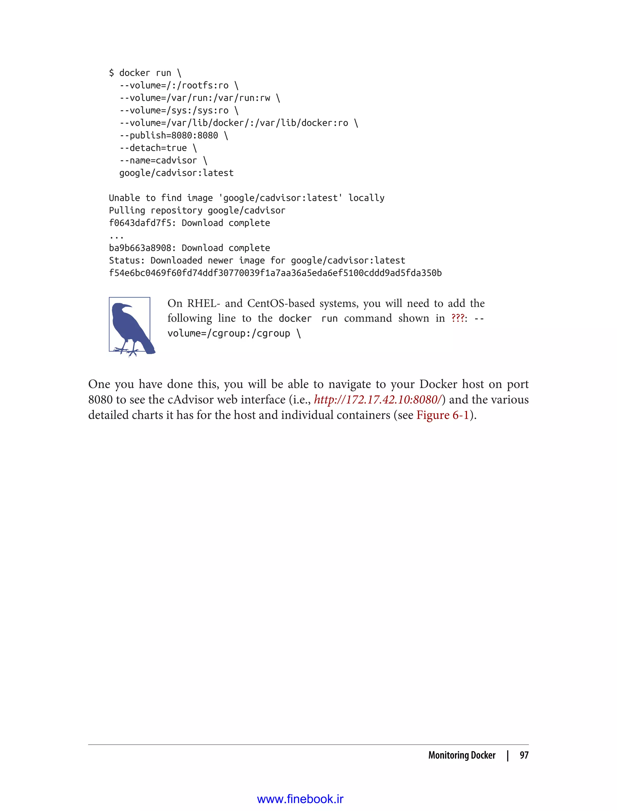 $ docker run 
--volume=/:/rootfs:ro 
--volume=/var/run:/var/run:rw 
--volume=/sys:/sys:ro 
--volume=/var/lib/docker/:/var/lib/docker:ro 
--publish=8080:8080 
--detach=true 
--name=cadvisor 
google/cadvisor:latest
Unable to find image 'google/cadvisor:latest' locally
Pulling repository google/cadvisor
f0643dafd7f5: Download complete
...
ba9b663a8908: Download complete
Status: Downloaded newer image for google/cadvisor:latest
f54e6bc0469f60fd74ddf30770039f1a7aa36a5eda6ef5100cddd9ad5fda350b
On RHEL- and CentOS-based systems, you will need to add the
following line to the docker run command shown in ???: --
volume=/cgroup:/cgroup 
One you have done this, you will be able to navigate to your Docker host on port
8080 to see the cAdvisor web interface (i.e., http://172.17.42.10:8080/) and the various
detailed charts it has for the host and individual containers (see Figure 6-1).
Monitoring Docker | 97
www.finebook.ir
 