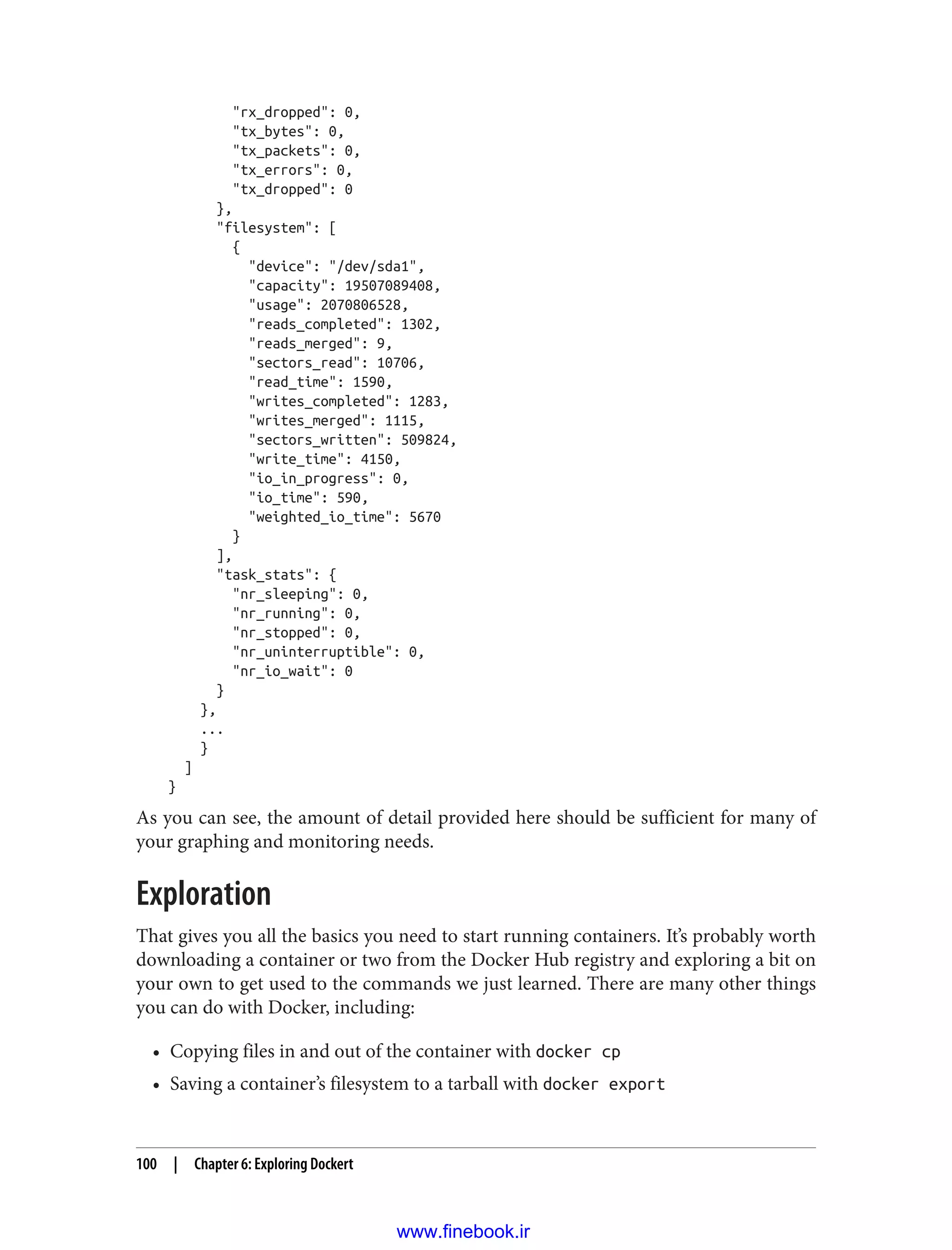 "rx_dropped": 0,
"tx_bytes": 0,
"tx_packets": 0,
"tx_errors": 0,
"tx_dropped": 0
},
"filesystem": [
{
"device": "/dev/sda1",
"capacity": 19507089408,
"usage": 2070806528,
"reads_completed": 1302,
"reads_merged": 9,
"sectors_read": 10706,
"read_time": 1590,
"writes_completed": 1283,
"writes_merged": 1115,
"sectors_written": 509824,
"write_time": 4150,
"io_in_progress": 0,
"io_time": 590,
"weighted_io_time": 5670
}
],
"task_stats": {
"nr_sleeping": 0,
"nr_running": 0,
"nr_stopped": 0,
"nr_uninterruptible": 0,
"nr_io_wait": 0
}
},
...
}
]
}
As you can see, the amount of detail provided here should be sufficient for many of
your graphing and monitoring needs.
Exploration
That gives you all the basics you need to start running containers. It’s probably worth
downloading a container or two from the Docker Hub registry and exploring a bit on
your own to get used to the commands we just learned. There are many other things
you can do with Docker, including:
• Copying files in and out of the container with docker cp
• Saving a container’s filesystem to a tarball with docker export
100 | Chapter 6: Exploring Dockert
www.finebook.ir
 