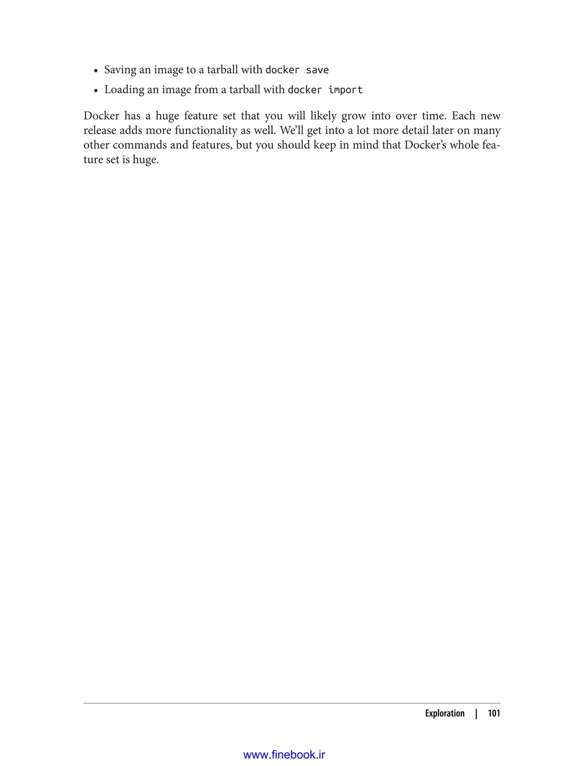 • Saving an image to a tarball with docker save
• Loading an image from a tarball with docker import
Docker has a huge feature set that you will likely grow into over time. Each new
release adds more functionality as well. We’ll get into a lot more detail later on many
other commands and features, but you should keep in mind that Docker’s whole fea‐
ture set is huge.
Exploration | 101
www.finebook.ir
 