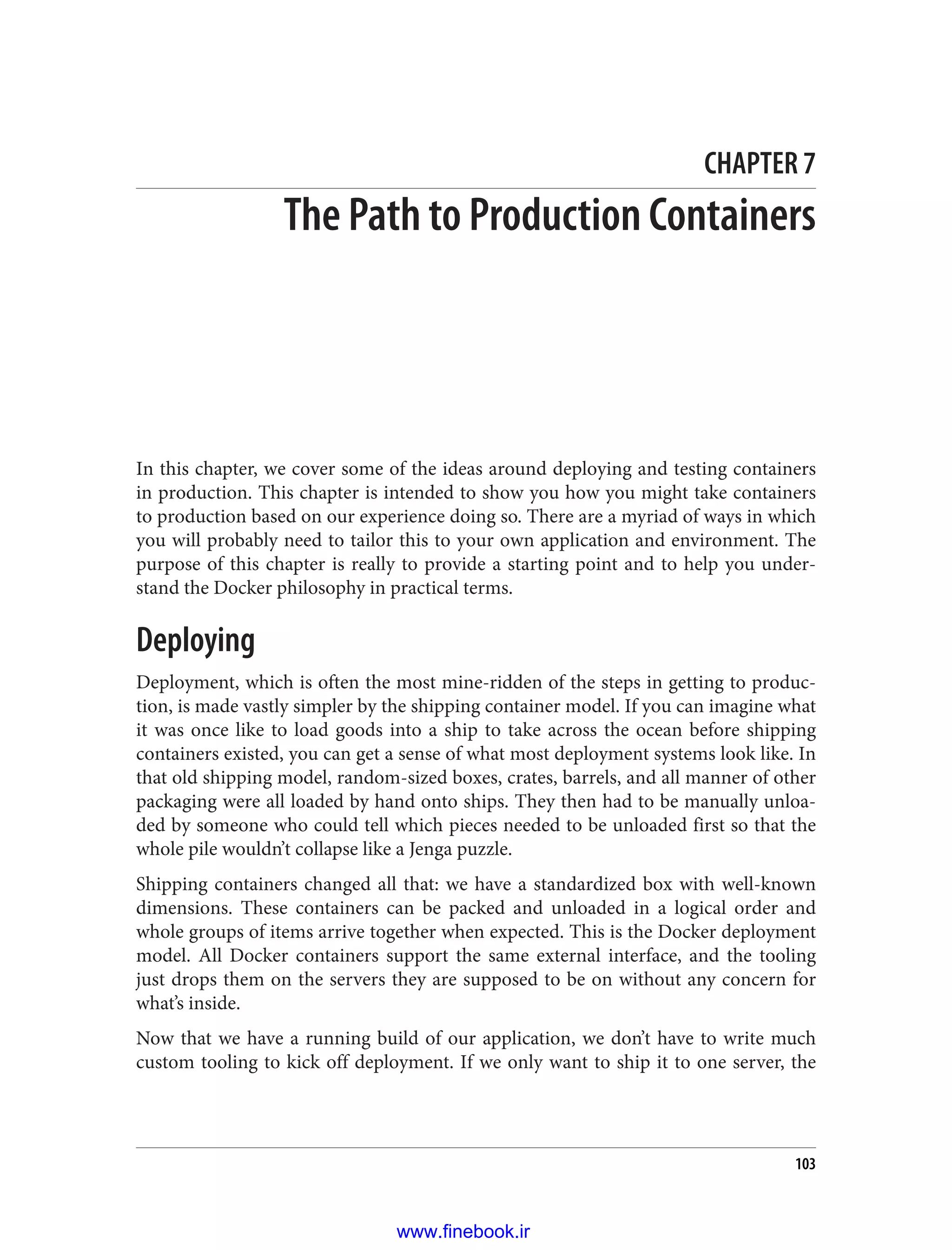 CHAPTER 7
The Path to Production Containers
In this chapter, we cover some of the ideas around deploying and testing containers
in production. This chapter is intended to show you how you might take containers
to production based on our experience doing so. There are a myriad of ways in which
you will probably need to tailor this to your own application and environment. The
purpose of this chapter is really to provide a starting point and to help you under‐
stand the Docker philosophy in practical terms.
Deploying
Deployment, which is often the most mine-ridden of the steps in getting to produc‐
tion, is made vastly simpler by the shipping container model. If you can imagine what
it was once like to load goods into a ship to take across the ocean before shipping
containers existed, you can get a sense of what most deployment systems look like. In
that old shipping model, random-sized boxes, crates, barrels, and all manner of other
packaging were all loaded by hand onto ships. They then had to be manually unloa‐
ded by someone who could tell which pieces needed to be unloaded first so that the
whole pile wouldn’t collapse like a Jenga puzzle.
Shipping containers changed all that: we have a standardized box with well-known
dimensions. These containers can be packed and unloaded in a logical order and
whole groups of items arrive together when expected. This is the Docker deployment
model. All Docker containers support the same external interface, and the tooling
just drops them on the servers they are supposed to be on without any concern for
what’s inside.
Now that we have a running build of our application, we don’t have to write much
custom tooling to kick off deployment. If we only want to ship it to one server, the
103
www.finebook.ir
 