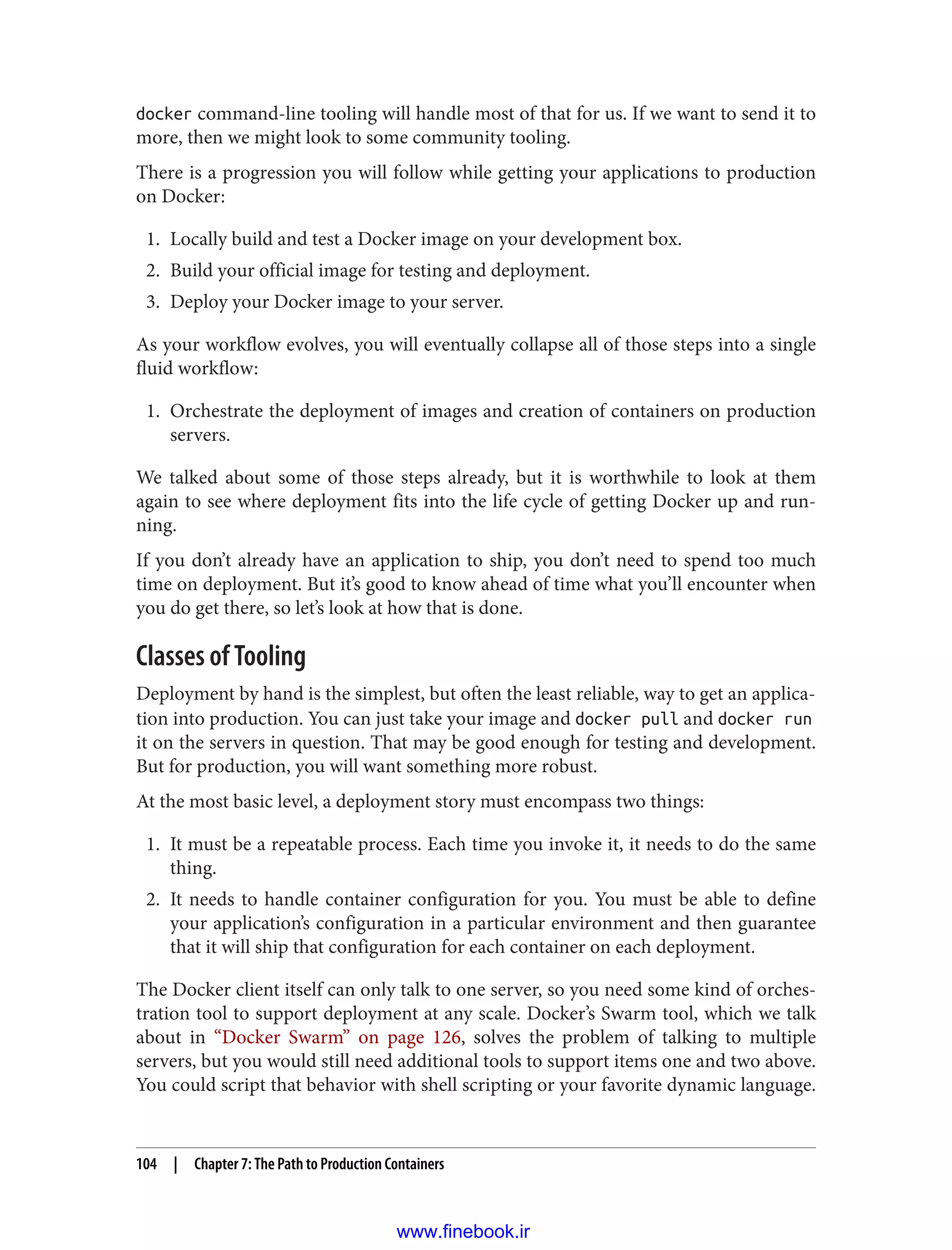 docker command-line tooling will handle most of that for us. If we want to send it to
more, then we might look to some community tooling.
There is a progression you will follow while getting your applications to production
on Docker:
1. Locally build and test a Docker image on your development box.
2. Build your official image for testing and deployment.
3. Deploy your Docker image to your server.
As your workflow evolves, you will eventually collapse all of those steps into a single
fluid workflow:
1. Orchestrate the deployment of images and creation of containers on production
servers.
We talked about some of those steps already, but it is worthwhile to look at them
again to see where deployment fits into the life cycle of getting Docker up and run‐
ning.
If you don’t already have an application to ship, you don’t need to spend too much
time on deployment. But it’s good to know ahead of time what you’ll encounter when
you do get there, so let’s look at how that is done.
Classes of Tooling
Deployment by hand is the simplest, but often the least reliable, way to get an applica‐
tion into production. You can just take your image and docker pull and docker run
it on the servers in question. That may be good enough for testing and development.
But for production, you will want something more robust.
At the most basic level, a deployment story must encompass two things:
1. It must be a repeatable process. Each time you invoke it, it needs to do the same
thing.
2. It needs to handle container configuration for you. You must be able to define
your application’s configuration in a particular environment and then guarantee
that it will ship that configuration for each container on each deployment.
The Docker client itself can only talk to one server, so you need some kind of orches‐
tration tool to support deployment at any scale. Docker’s Swarm tool, which we talk
about in “Docker Swarm” on page 126, solves the problem of talking to multiple
servers, but you would still need additional tools to support items one and two above.
You could script that behavior with shell scripting or your favorite dynamic language.
104 | Chapter 7: The Path to Production Containers
www.finebook.ir
 