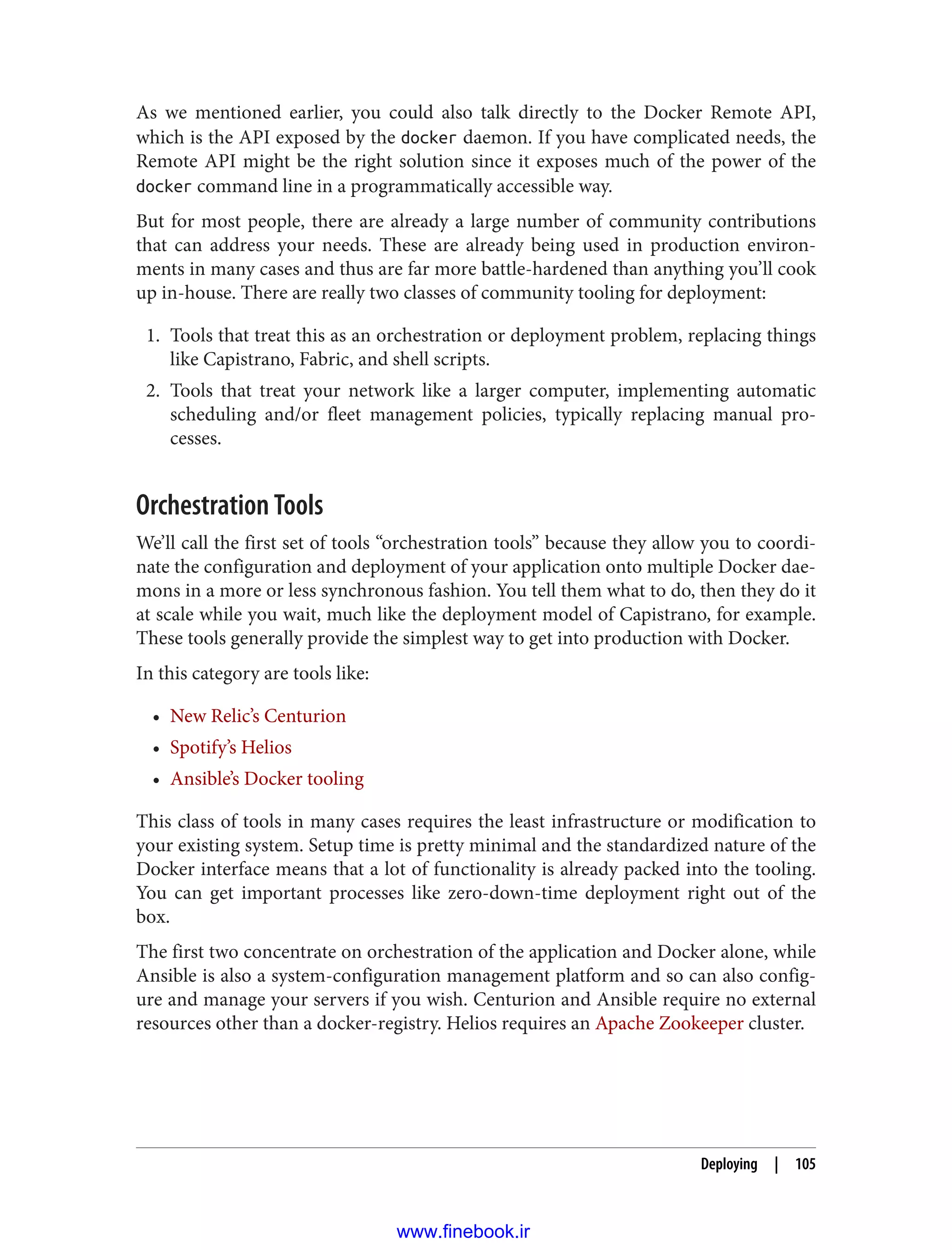 As we mentioned earlier, you could also talk directly to the Docker Remote API,
which is the API exposed by the docker daemon. If you have complicated needs, the
Remote API might be the right solution since it exposes much of the power of the
docker command line in a programmatically accessible way.
But for most people, there are already a large number of community contributions
that can address your needs. These are already being used in production environ‐
ments in many cases and thus are far more battle-hardened than anything you’ll cook
up in-house. There are really two classes of community tooling for deployment:
1. Tools that treat this as an orchestration or deployment problem, replacing things
like Capistrano, Fabric, and shell scripts.
2. Tools that treat your network like a larger computer, implementing automatic
scheduling and/or fleet management policies, typically replacing manual pro‐
cesses.
Orchestration Tools
We’ll call the first set of tools “orchestration tools” because they allow you to coordi‐
nate the configuration and deployment of your application onto multiple Docker dae‐
mons in a more or less synchronous fashion. You tell them what to do, then they do it
at scale while you wait, much like the deployment model of Capistrano, for example.
These tools generally provide the simplest way to get into production with Docker.
In this category are tools like:
• New Relic’s Centurion
• Spotify’s Helios
• Ansible’s Docker tooling
This class of tools in many cases requires the least infrastructure or modification to
your existing system. Setup time is pretty minimal and the standardized nature of the
Docker interface means that a lot of functionality is already packed into the tooling.
You can get important processes like zero-down-time deployment right out of the
box.
The first two concentrate on orchestration of the application and Docker alone, while
Ansible is also a system-configuration management platform and so can also config‐
ure and manage your servers if you wish. Centurion and Ansible require no external
resources other than a docker-registry. Helios requires an Apache Zookeeper cluster.
Deploying | 105
www.finebook.ir
 