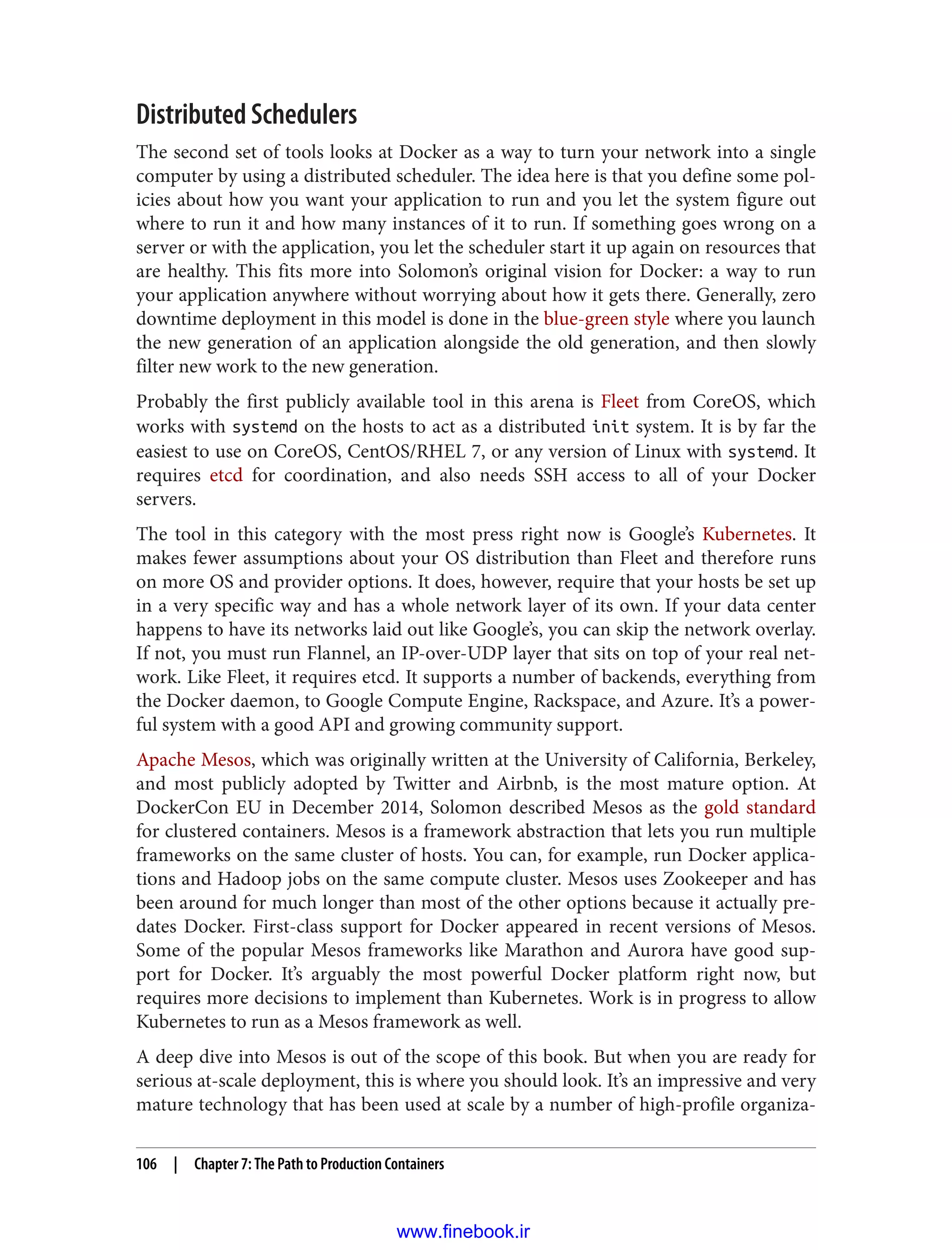 Distributed Schedulers
The second set of tools looks at Docker as a way to turn your network into a single
computer by using a distributed scheduler. The idea here is that you define some pol‐
icies about how you want your application to run and you let the system figure out
where to run it and how many instances of it to run. If something goes wrong on a
server or with the application, you let the scheduler start it up again on resources that
are healthy. This fits more into Solomon’s original vision for Docker: a way to run
your application anywhere without worrying about how it gets there. Generally, zero
downtime deployment in this model is done in the blue-green style where you launch
the new generation of an application alongside the old generation, and then slowly
filter new work to the new generation.
Probably the first publicly available tool in this arena is Fleet from CoreOS, which
works with systemd on the hosts to act as a distributed init system. It is by far the
easiest to use on CoreOS, CentOS/RHEL 7, or any version of Linux with systemd. It
requires etcd for coordination, and also needs SSH access to all of your Docker
servers.
The tool in this category with the most press right now is Google’s Kubernetes. It
makes fewer assumptions about your OS distribution than Fleet and therefore runs
on more OS and provider options. It does, however, require that your hosts be set up
in a very specific way and has a whole network layer of its own. If your data center
happens to have its networks laid out like Google’s, you can skip the network overlay.
If not, you must run Flannel, an IP-over-UDP layer that sits on top of your real net‐
work. Like Fleet, it requires etcd. It supports a number of backends, everything from
the Docker daemon, to Google Compute Engine, Rackspace, and Azure. It’s a power‐
ful system with a good API and growing community support.
Apache Mesos, which was originally written at the University of California, Berkeley,
and most publicly adopted by Twitter and Airbnb, is the most mature option. At
DockerCon EU in December 2014, Solomon described Mesos as the gold standard
for clustered containers. Mesos is a framework abstraction that lets you run multiple
frameworks on the same cluster of hosts. You can, for example, run Docker applica‐
tions and Hadoop jobs on the same compute cluster. Mesos uses Zookeeper and has
been around for much longer than most of the other options because it actually pre‐
dates Docker. First-class support for Docker appeared in recent versions of Mesos.
Some of the popular Mesos frameworks like Marathon and Aurora have good sup‐
port for Docker. It’s arguably the most powerful Docker platform right now, but
requires more decisions to implement than Kubernetes. Work is in progress to allow
Kubernetes to run as a Mesos framework as well.
A deep dive into Mesos is out of the scope of this book. But when you are ready for
serious at-scale deployment, this is where you should look. It’s an impressive and very
mature technology that has been used at scale by a number of high-profile organiza‐
106 | Chapter 7: The Path to Production Containers
www.finebook.ir
 