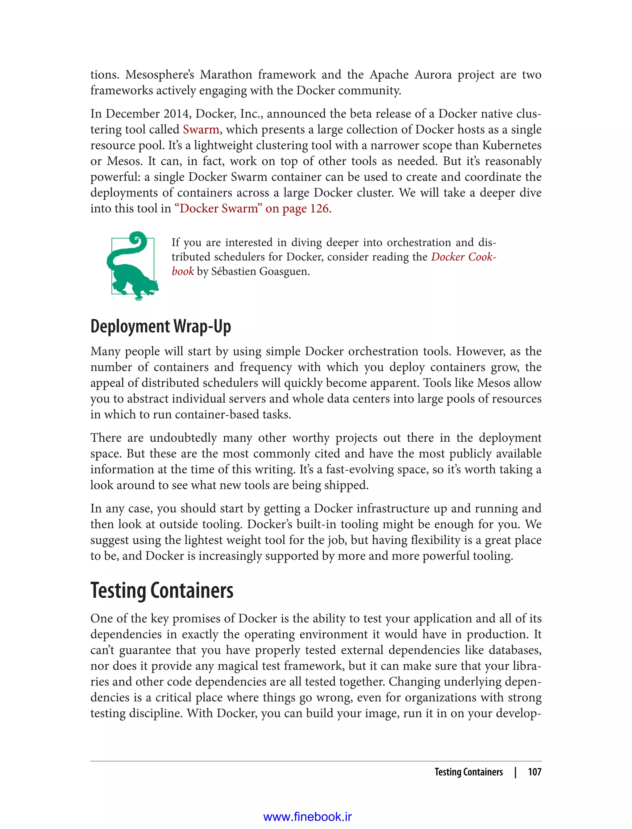 tions. Mesosphere’s Marathon framework and the Apache Aurora project are two
frameworks actively engaging with the Docker community.
In December 2014, Docker, Inc., announced the beta release of a Docker native clus‐
tering tool called Swarm, which presents a large collection of Docker hosts as a single
resource pool. It’s a lightweight clustering tool with a narrower scope than Kubernetes
or Mesos. It can, in fact, work on top of other tools as needed. But it’s reasonably
powerful: a single Docker Swarm container can be used to create and coordinate the
deployments of containers across a large Docker cluster. We will take a deeper dive
into this tool in “Docker Swarm” on page 126.
If you are interested in diving deeper into orchestration and dis‐
tributed schedulers for Docker, consider reading the Docker Cook‐
book by Sébastien Goasguen.
Deployment Wrap-Up
Many people will start by using simple Docker orchestration tools. However, as the
number of containers and frequency with which you deploy containers grow, the
appeal of distributed schedulers will quickly become apparent. Tools like Mesos allow
you to abstract individual servers and whole data centers into large pools of resources
in which to run container-based tasks.
There are undoubtedly many other worthy projects out there in the deployment
space. But these are the most commonly cited and have the most publicly available
information at the time of this writing. It’s a fast-evolving space, so it’s worth taking a
look around to see what new tools are being shipped.
In any case, you should start by getting a Docker infrastructure up and running and
then look at outside tooling. Docker’s built-in tooling might be enough for you. We
suggest using the lightest weight tool for the job, but having flexibility is a great place
to be, and Docker is increasingly supported by more and more powerful tooling.
Testing Containers
One of the key promises of Docker is the ability to test your application and all of its
dependencies in exactly the operating environment it would have in production. It
can’t guarantee that you have properly tested external dependencies like databases,
nor does it provide any magical test framework, but it can make sure that your libra‐
ries and other code dependencies are all tested together. Changing underlying depen‐
dencies is a critical place where things go wrong, even for organizations with strong
testing discipline. With Docker, you can build your image, run it in on your develop‐
Testing Containers | 107
www.finebook.ir
 