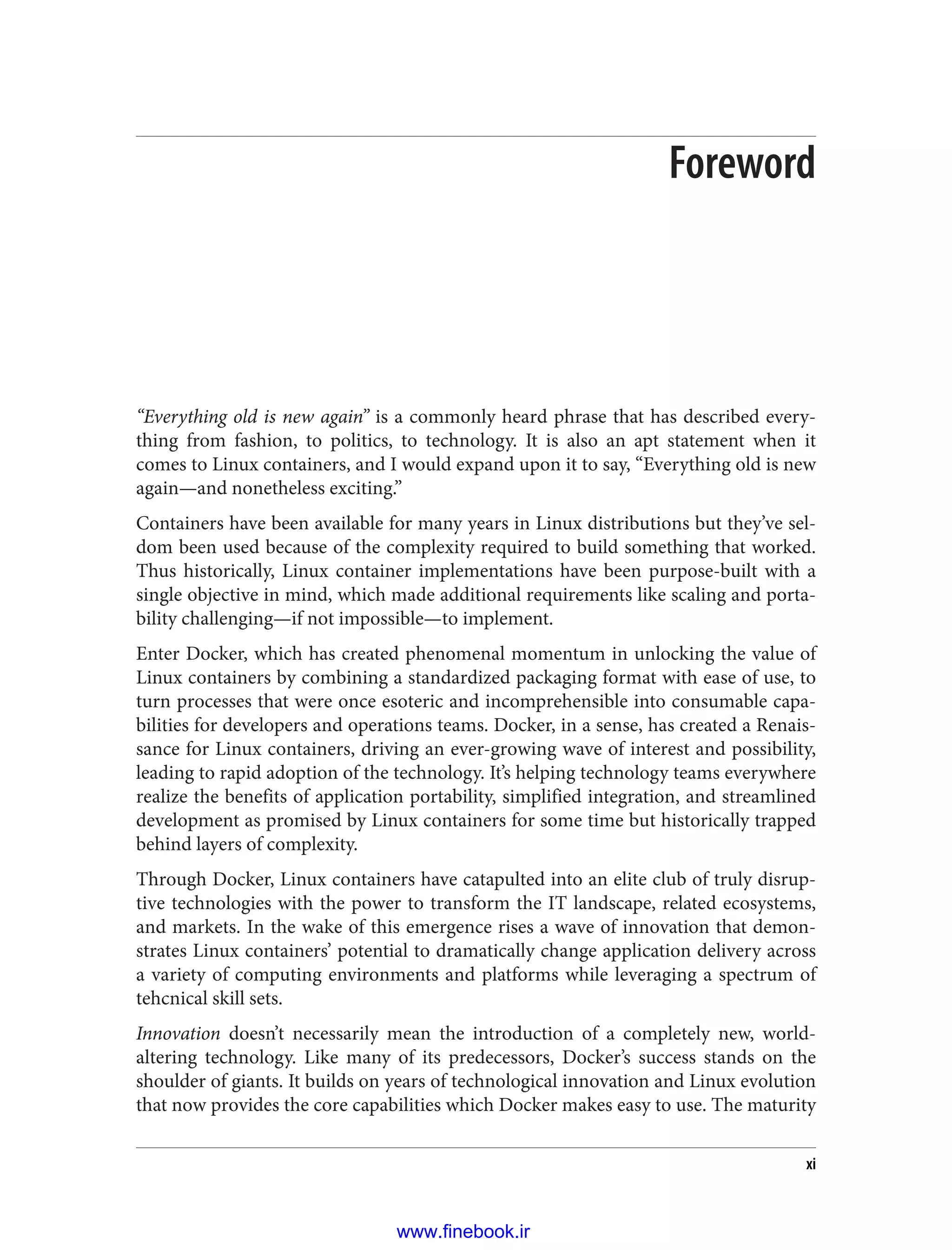 Foreword
“Everything old is new again” is a commonly heard phrase that has described every‐
thing from fashion, to politics, to technology. It is also an apt statement when it
comes to Linux containers, and I would expand upon it to say, “Everything old is new
again—and nonetheless exciting.”
Containers have been available for many years in Linux distributions but they’ve sel‐
dom been used because of the complexity required to build something that worked.
Thus historically, Linux container implementations have been purpose-built with a
single objective in mind, which made additional requirements like scaling and porta‐
bility challenging—if not impossible—to implement.
Enter Docker, which has created phenomenal momentum in unlocking the value of
Linux containers by combining a standardized packaging format with ease of use, to
turn processes that were once esoteric and incomprehensible into consumable capa‐
bilities for developers and operations teams. Docker, in a sense, has created a Renais‐
sance for Linux containers, driving an ever-growing wave of interest and possibility,
leading to rapid adoption of the technology. It’s helping technology teams everywhere
realize the benefits of application portability, simplified integration, and streamlined
development as promised by Linux containers for some time but historically trapped
behind layers of complexity.
Through Docker, Linux containers have catapulted into an elite club of truly disrup‐
tive technologies with the power to transform the IT landscape, related ecosystems,
and markets. In the wake of this emergence rises a wave of innovation that demon‐
strates Linux containers’ potential to dramatically change application delivery across
a variety of computing environments and platforms while leveraging a spectrum of
tehcnical skill sets.
Innovation doesn’t necessarily mean the introduction of a completely new, world-
altering technology. Like many of its predecessors, Docker’s success stands on the
shoulder of giants. It builds on years of technological innovation and Linux evolution
that now provides the core capabilities which Docker makes easy to use. The maturity
xi
www.finebook.ir
 