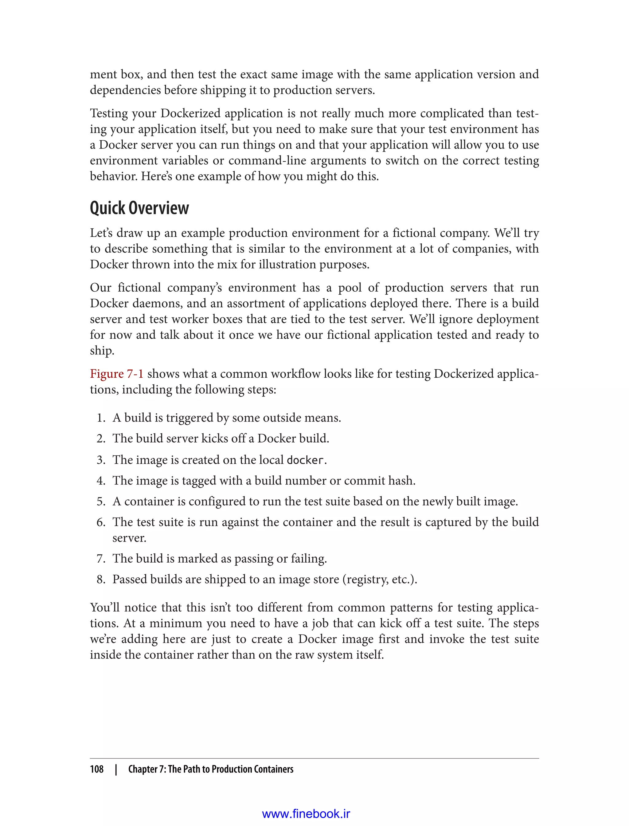 ment box, and then test the exact same image with the same application version and
dependencies before shipping it to production servers.
Testing your Dockerized application is not really much more complicated than test‐
ing your application itself, but you need to make sure that your test environment has
a Docker server you can run things on and that your application will allow you to use
environment variables or command-line arguments to switch on the correct testing
behavior. Here’s one example of how you might do this.
Quick Overview
Let’s draw up an example production environment for a fictional company. We’ll try
to describe something that is similar to the environment at a lot of companies, with
Docker thrown into the mix for illustration purposes.
Our fictional company’s environment has a pool of production servers that run
Docker daemons, and an assortment of applications deployed there. There is a build
server and test worker boxes that are tied to the test server. We’ll ignore deployment
for now and talk about it once we have our fictional application tested and ready to
ship.
Figure 7-1 shows what a common workflow looks like for testing Dockerized applica‐
tions, including the following steps:
1. A build is triggered by some outside means.
2. The build server kicks off a Docker build.
3. The image is created on the local docker.
4. The image is tagged with a build number or commit hash.
5. A container is configured to run the test suite based on the newly built image.
6. The test suite is run against the container and the result is captured by the build
server.
7. The build is marked as passing or failing.
8. Passed builds are shipped to an image store (registry, etc.).
You’ll notice that this isn’t too different from common patterns for testing applica‐
tions. At a minimum you need to have a job that can kick off a test suite. The steps
we’re adding here are just to create a Docker image first and invoke the test suite
inside the container rather than on the raw system itself.
108 | Chapter 7: The Path to Production Containers
www.finebook.ir
 