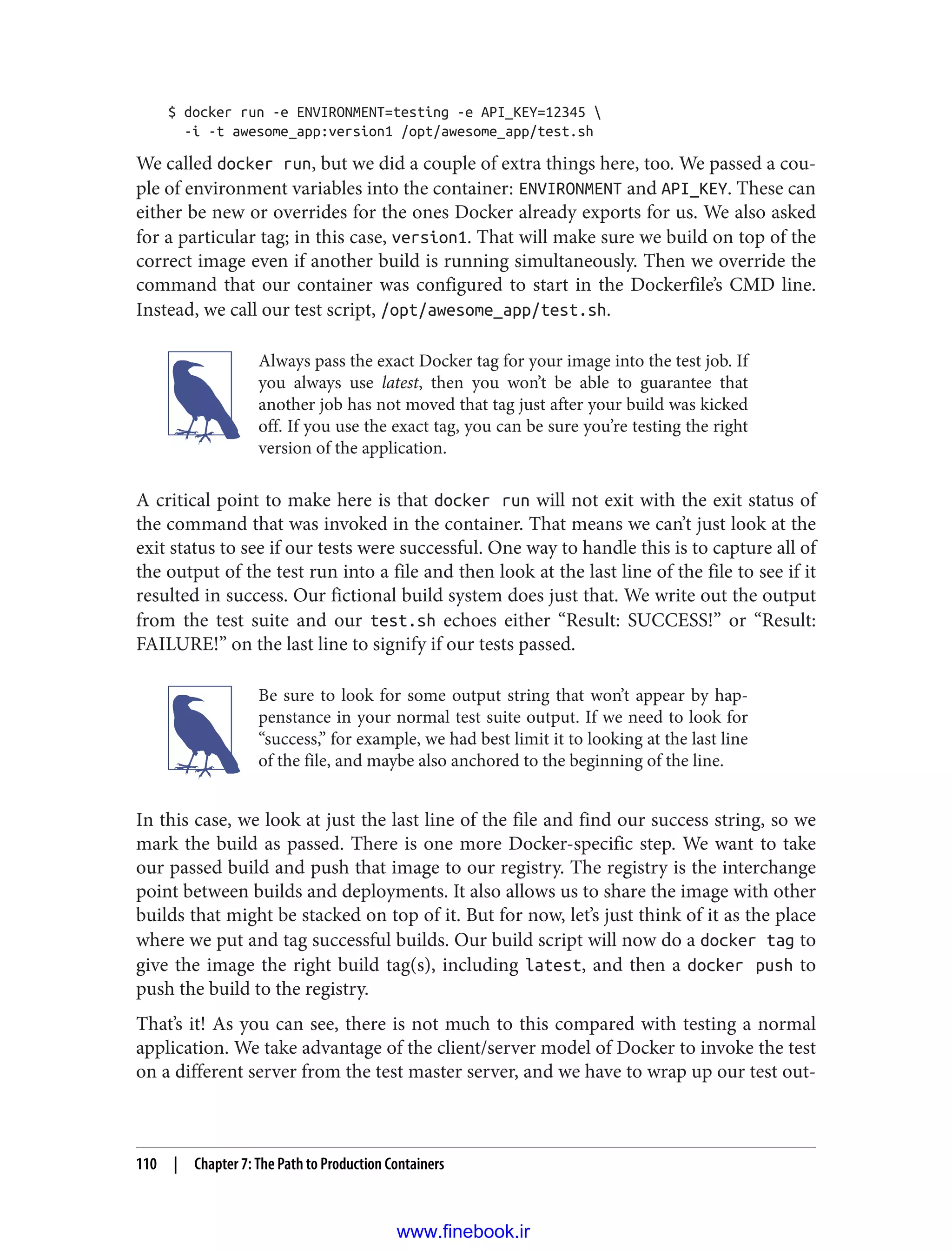 $ docker run -e ENVIRONMENT=testing -e API_KEY=12345 
-i -t awesome_app:version1 /opt/awesome_app/test.sh
We called docker run, but we did a couple of extra things here, too. We passed a cou‐
ple of environment variables into the container: ENVIRONMENT and API_KEY. These can
either be new or overrides for the ones Docker already exports for us. We also asked
for a particular tag; in this case, version1. That will make sure we build on top of the
correct image even if another build is running simultaneously. Then we override the
command that our container was configured to start in the Dockerfile’s CMD line.
Instead, we call our test script, /opt/awesome_app/test.sh.
Always pass the exact Docker tag for your image into the test job. If
you always use latest, then you won’t be able to guarantee that
another job has not moved that tag just after your build was kicked
off. If you use the exact tag, you can be sure you’re testing the right
version of the application.
A critical point to make here is that docker run will not exit with the exit status of
the command that was invoked in the container. That means we can’t just look at the
exit status to see if our tests were successful. One way to handle this is to capture all of
the output of the test run into a file and then look at the last line of the file to see if it
resulted in success. Our fictional build system does just that. We write out the output
from the test suite and our test.sh echoes either “Result: SUCCESS!” or “Result:
FAILURE!” on the last line to signify if our tests passed.
Be sure to look for some output string that won’t appear by hap‐
penstance in your normal test suite output. If we need to look for
“success,” for example, we had best limit it to looking at the last line
of the file, and maybe also anchored to the beginning of the line.
In this case, we look at just the last line of the file and find our success string, so we
mark the build as passed. There is one more Docker-specific step. We want to take
our passed build and push that image to our registry. The registry is the interchange
point between builds and deployments. It also allows us to share the image with other
builds that might be stacked on top of it. But for now, let’s just think of it as the place
where we put and tag successful builds. Our build script will now do a docker tag to
give the image the right build tag(s), including latest, and then a docker push to
push the build to the registry.
That’s it! As you can see, there is not much to this compared with testing a normal
application. We take advantage of the client/server model of Docker to invoke the test
on a different server from the test master server, and we have to wrap up our test out‐
110 | Chapter 7: The Path to Production Containers
www.finebook.ir
 