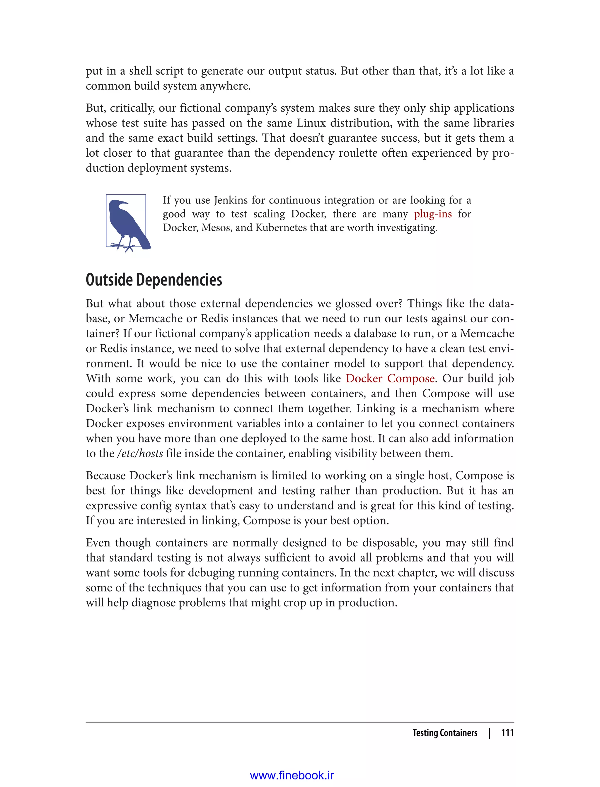 put in a shell script to generate our output status. But other than that, it’s a lot like a
common build system anywhere.
But, critically, our fictional company’s system makes sure they only ship applications
whose test suite has passed on the same Linux distribution, with the same libraries
and the same exact build settings. That doesn’t guarantee success, but it gets them a
lot closer to that guarantee than the dependency roulette often experienced by pro‐
duction deployment systems.
If you use Jenkins for continuous integration or are looking for a
good way to test scaling Docker, there are many plug-ins for
Docker, Mesos, and Kubernetes that are worth investigating.
Outside Dependencies
But what about those external dependencies we glossed over? Things like the data‐
base, or Memcache or Redis instances that we need to run our tests against our con‐
tainer? If our fictional company’s application needs a database to run, or a Memcache
or Redis instance, we need to solve that external dependency to have a clean test envi‐
ronment. It would be nice to use the container model to support that dependency.
With some work, you can do this with tools like Docker Compose. Our build job
could express some dependencies between containers, and then Compose will use
Docker’s link mechanism to connect them together. Linking is a mechanism where
Docker exposes environment variables into a container to let you connect containers
when you have more than one deployed to the same host. It can also add information
to the /etc/hosts file inside the container, enabling visibility between them.
Because Docker’s link mechanism is limited to working on a single host, Compose is
best for things like development and testing rather than production. But it has an
expressive config syntax that’s easy to understand and is great for this kind of testing.
If you are interested in linking, Compose is your best option.
Even though containers are normally designed to be disposable, you may still find
that standard testing is not always sufficient to avoid all problems and that you will
want some tools for debuging running containers. In the next chapter, we will discuss
some of the techniques that you can use to get information from your containers that
will help diagnose problems that might crop up in production.
Testing Containers | 111
www.finebook.ir
 