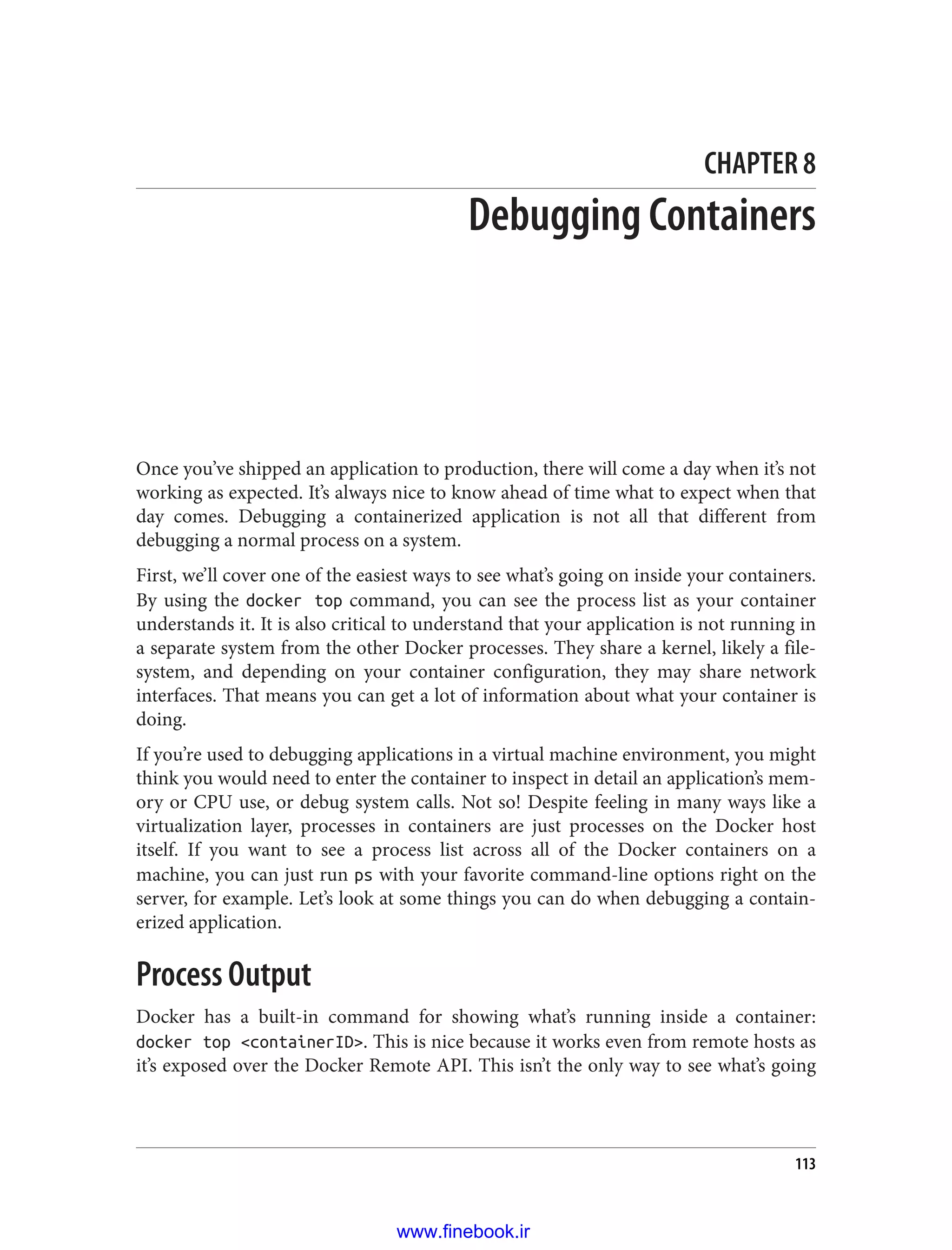 CHAPTER 8
Debugging Containers
Once you’ve shipped an application to production, there will come a day when it’s not
working as expected. It’s always nice to know ahead of time what to expect when that
day comes. Debugging a containerized application is not all that different from
debugging a normal process on a system.
First, we’ll cover one of the easiest ways to see what’s going on inside your containers.
By using the docker top command, you can see the process list as your container
understands it. It is also critical to understand that your application is not running in
a separate system from the other Docker processes. They share a kernel, likely a file‐
system, and depending on your container configuration, they may share network
interfaces. That means you can get a lot of information about what your container is
doing.
If you’re used to debugging applications in a virtual machine environment, you might
think you would need to enter the container to inspect in detail an application’s mem‐
ory or CPU use, or debug system calls. Not so! Despite feeling in many ways like a
virtualization layer, processes in containers are just processes on the Docker host
itself. If you want to see a process list across all of the Docker containers on a
machine, you can just run ps with your favorite command-line options right on the
server, for example. Let’s look at some things you can do when debugging a contain‐
erized application.
Process Output
Docker has a built-in command for showing what’s running inside a container:
docker top <containerID>. This is nice because it works even from remote hosts as
it’s exposed over the Docker Remote API. This isn’t the only way to see what’s going
113
www.finebook.ir
 