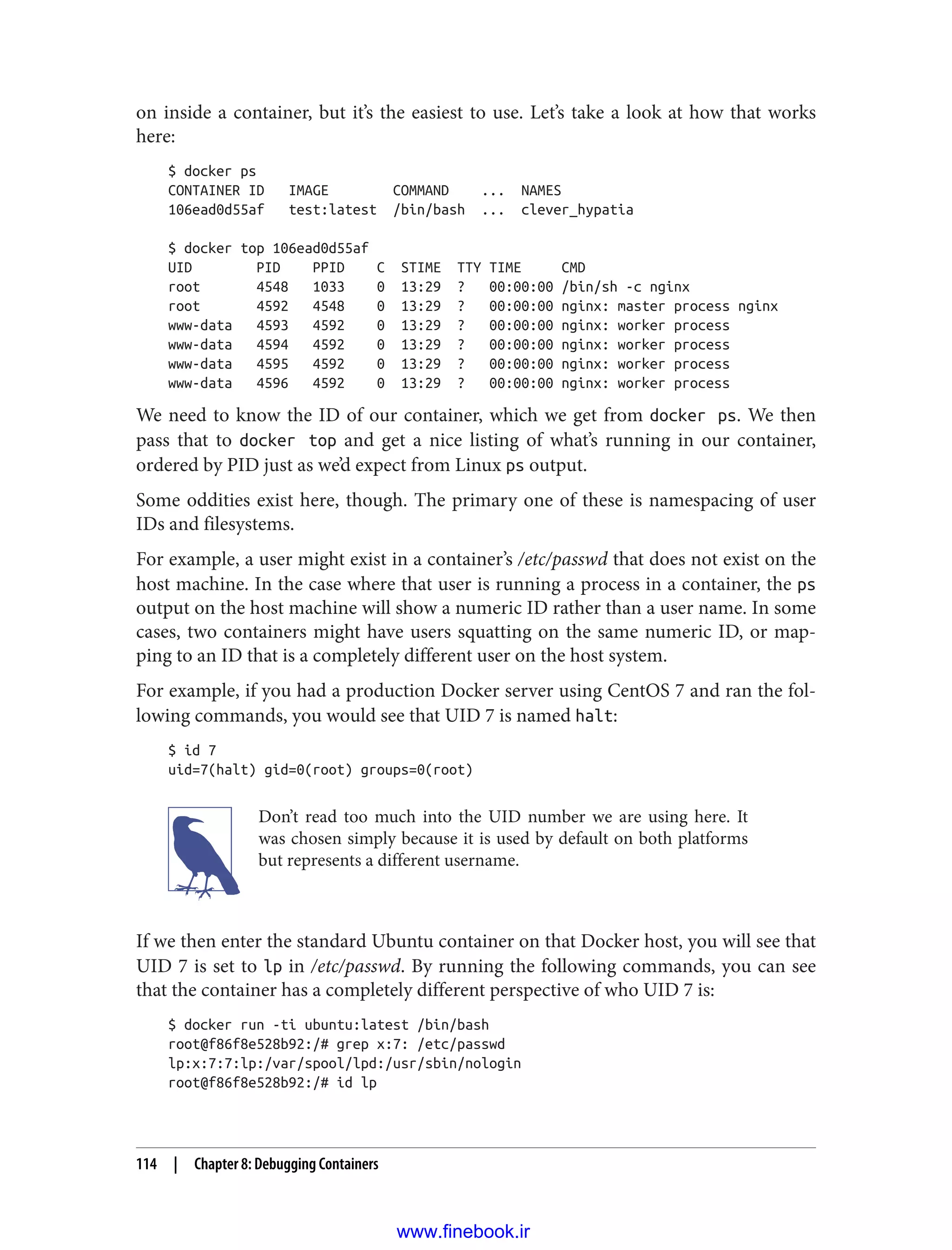 on inside a container, but it’s the easiest to use. Let’s take a look at how that works
here:
$ docker ps
CONTAINER ID IMAGE COMMAND ... NAMES
106ead0d55af test:latest /bin/bash ... clever_hypatia
$ docker top 106ead0d55af
UID PID PPID C STIME TTY TIME CMD
root 4548 1033 0 13:29 ? 00:00:00 /bin/sh -c nginx
root 4592 4548 0 13:29 ? 00:00:00 nginx: master process nginx
www-data 4593 4592 0 13:29 ? 00:00:00 nginx: worker process
www-data 4594 4592 0 13:29 ? 00:00:00 nginx: worker process
www-data 4595 4592 0 13:29 ? 00:00:00 nginx: worker process
www-data 4596 4592 0 13:29 ? 00:00:00 nginx: worker process
We need to know the ID of our container, which we get from docker ps. We then
pass that to docker top and get a nice listing of what’s running in our container,
ordered by PID just as we’d expect from Linux ps output.
Some oddities exist here, though. The primary one of these is namespacing of user
IDs and filesystems.
For example, a user might exist in a container’s /etc/passwd that does not exist on the
host machine. In the case where that user is running a process in a container, the ps
output on the host machine will show a numeric ID rather than a user name. In some
cases, two containers might have users squatting on the same numeric ID, or map‐
ping to an ID that is a completely different user on the host system.
For example, if you had a production Docker server using CentOS 7 and ran the fol‐
lowing commands, you would see that UID 7 is named halt:
$ id 7
uid=7(halt) gid=0(root) groups=0(root)
Don’t read too much into the UID number we are using here. It
was chosen simply because it is used by default on both platforms
but represents a different username.
If we then enter the standard Ubuntu container on that Docker host, you will see that
UID 7 is set to lp in /etc/passwd. By running the following commands, you can see
that the container has a completely different perspective of who UID 7 is:
$ docker run -ti ubuntu:latest /bin/bash
root@f86f8e528b92:/# grep x:7: /etc/passwd
lp:x:7:7:lp:/var/spool/lpd:/usr/sbin/nologin
root@f86f8e528b92:/# id lp
114 | Chapter 8: Debugging Containers
www.finebook.ir
 