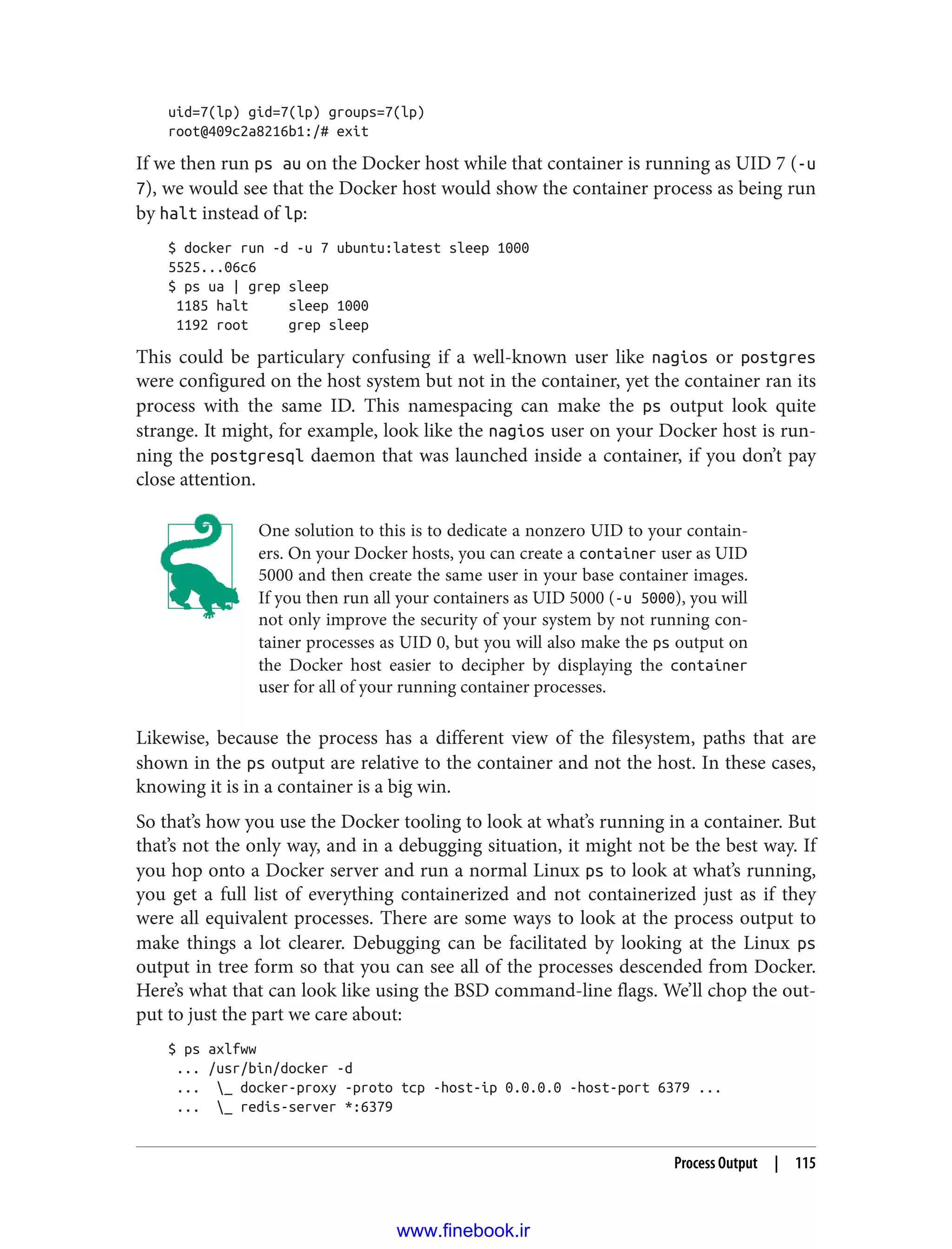 uid=7(lp) gid=7(lp) groups=7(lp)
root@409c2a8216b1:/# exit
If we then run ps au on the Docker host while that container is running as UID 7 (-u
7), we would see that the Docker host would show the container process as being run
by halt instead of lp:
$ docker run -d -u 7 ubuntu:latest sleep 1000
5525...06c6
$ ps ua | grep sleep
1185 halt sleep 1000
1192 root grep sleep
This could be particulary confusing if a well-known user like nagios or postgres
were configured on the host system but not in the container, yet the container ran its
process with the same ID. This namespacing can make the ps output look quite
strange. It might, for example, look like the nagios user on your Docker host is run‐
ning the postgresql daemon that was launched inside a container, if you don’t pay
close attention.
One solution to this is to dedicate a nonzero UID to your contain‐
ers. On your Docker hosts, you can create a container user as UID
5000 and then create the same user in your base container images.
If you then run all your containers as UID 5000 (-u 5000), you will
not only improve the security of your system by not running con‐
tainer processes as UID 0, but you will also make the ps output on
the Docker host easier to decipher by displaying the container
user for all of your running container processes.
Likewise, because the process has a different view of the filesystem, paths that are
shown in the ps output are relative to the container and not the host. In these cases,
knowing it is in a container is a big win.
So that’s how you use the Docker tooling to look at what’s running in a container. But
that’s not the only way, and in a debugging situation, it might not be the best way. If
you hop onto a Docker server and run a normal Linux ps to look at what’s running,
you get a full list of everything containerized and not containerized just as if they
were all equivalent processes. There are some ways to look at the process output to
make things a lot clearer. Debugging can be facilitated by looking at the Linux ps
output in tree form so that you can see all of the processes descended from Docker.
Here’s what that can look like using the BSD command-line flags. We’ll chop the out‐
put to just the part we care about:
$ ps axlfww
... /usr/bin/docker -d
... _ docker-proxy -proto tcp -host-ip 0.0.0.0 -host-port 6379 ...
... _ redis-server *:6379
Process Output | 115
www.finebook.ir
 