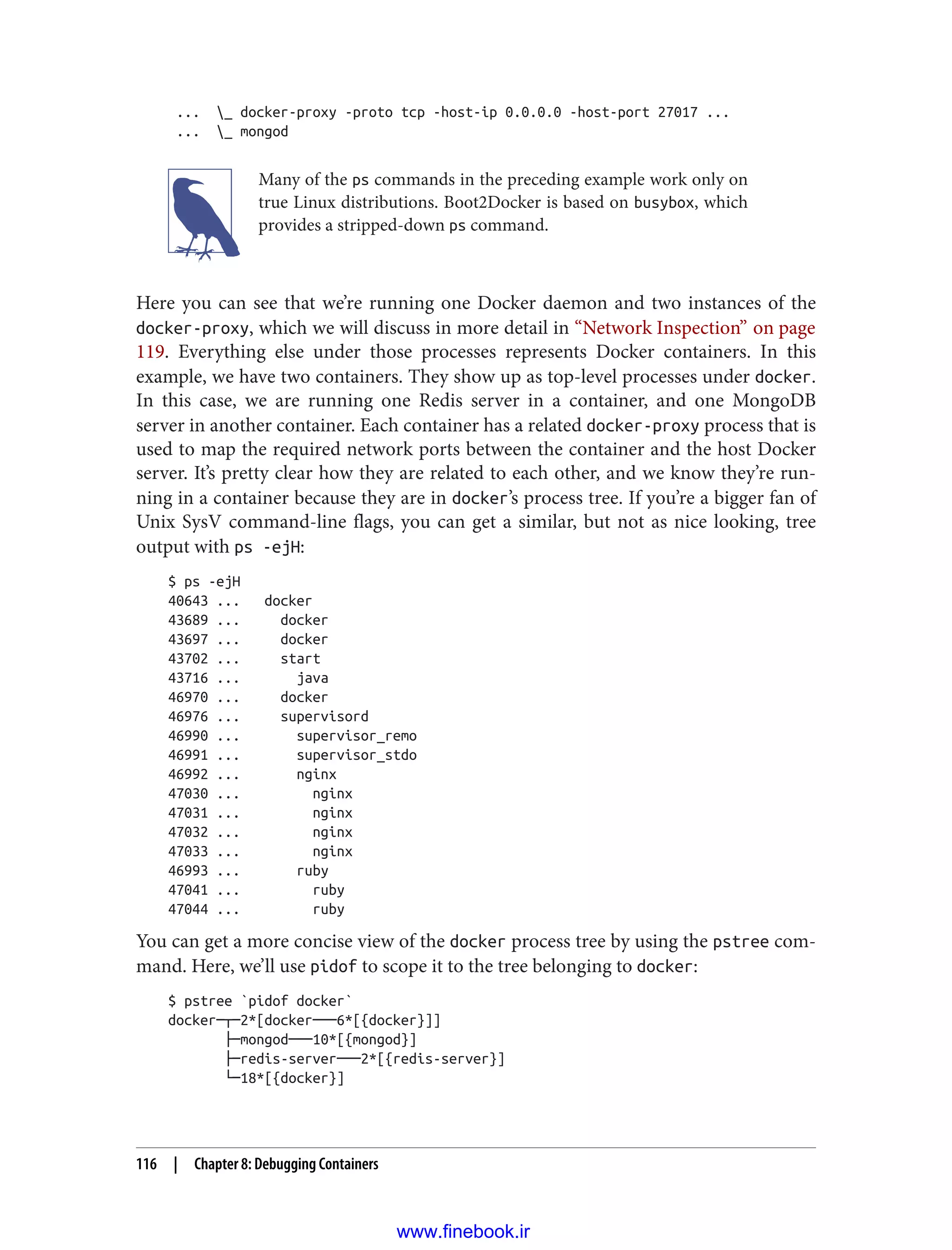 ... _ docker-proxy -proto tcp -host-ip 0.0.0.0 -host-port 27017 ...
... _ mongod
Many of the ps commands in the preceding example work only on
true Linux distributions. Boot2Docker is based on busybox, which
provides a stripped-down ps command.
Here you can see that we’re running one Docker daemon and two instances of the
docker-proxy, which we will discuss in more detail in “Network Inspection” on page
119. Everything else under those processes represents Docker containers. In this
example, we have two containers. They show up as top-level processes under docker.
In this case, we are running one Redis server in a container, and one MongoDB
server in another container. Each container has a related docker-proxy process that is
used to map the required network ports between the container and the host Docker
server. It’s pretty clear how they are related to each other, and we know they’re run‐
ning in a container because they are in docker’s process tree. If you’re a bigger fan of
Unix SysV command-line flags, you can get a similar, but not as nice looking, tree
output with ps -ejH:
$ ps -ejH
40643 ... docker
43689 ... docker
43697 ... docker
43702 ... start
43716 ... java
46970 ... docker
46976 ... supervisord
46990 ... supervisor_remo
46991 ... supervisor_stdo
46992 ... nginx
47030 ... nginx
47031 ... nginx
47032 ... nginx
47033 ... nginx
46993 ... ruby
47041 ... ruby
47044 ... ruby
You can get a more concise view of the docker process tree by using the pstree com‐
mand. Here, we’ll use pidof to scope it to the tree belonging to docker:
$ pstree `pidof docker`
docker─┬─2*[docker───6*[{docker}]]
├─mongod───10*[{mongod}]
├─redis-server───2*[{redis-server}]
└─18*[{docker}]
116 | Chapter 8: Debugging Containers
www.finebook.ir
 