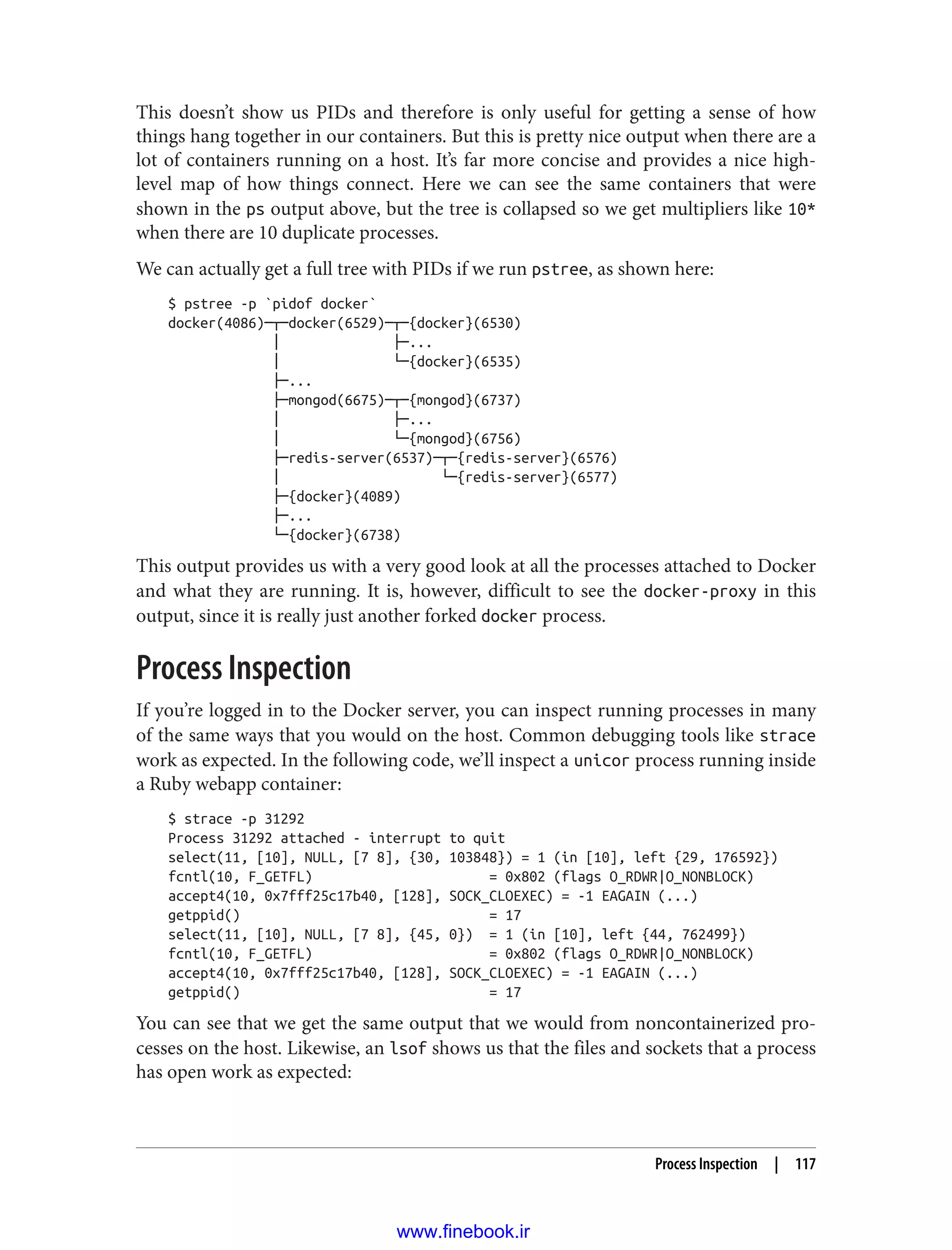 This doesn’t show us PIDs and therefore is only useful for getting a sense of how
things hang together in our containers. But this is pretty nice output when there are a
lot of containers running on a host. It’s far more concise and provides a nice high-
level map of how things connect. Here we can see the same containers that were
shown in the ps output above, but the tree is collapsed so we get multipliers like 10*
when there are 10 duplicate processes.
We can actually get a full tree with PIDs if we run pstree, as shown here:
$ pstree -p `pidof docker`
docker(4086)─┬─docker(6529)─┬─{docker}(6530)
│ ├─...
│ └─{docker}(6535)
├─...
├─mongod(6675)─┬─{mongod}(6737)
│ ├─...
│ └─{mongod}(6756)
├─redis-server(6537)─┬─{redis-server}(6576)
│ └─{redis-server}(6577)
├─{docker}(4089)
├─...
└─{docker}(6738)
This output provides us with a very good look at all the processes attached to Docker
and what they are running. It is, however, difficult to see the docker-proxy in this
output, since it is really just another forked docker process.
Process Inspection
If you’re logged in to the Docker server, you can inspect running processes in many
of the same ways that you would on the host. Common debugging tools like strace
work as expected. In the following code, we’ll inspect a unicor process running inside
a Ruby webapp container:
$ strace -p 31292
Process 31292 attached - interrupt to quit
select(11, [10], NULL, [7 8], {30, 103848}) = 1 (in [10], left {29, 176592})
fcntl(10, F_GETFL) = 0x802 (flags O_RDWR|O_NONBLOCK)
accept4(10, 0x7fff25c17b40, [128], SOCK_CLOEXEC) = -1 EAGAIN (...)
getppid() = 17
select(11, [10], NULL, [7 8], {45, 0}) = 1 (in [10], left {44, 762499})
fcntl(10, F_GETFL) = 0x802 (flags O_RDWR|O_NONBLOCK)
accept4(10, 0x7fff25c17b40, [128], SOCK_CLOEXEC) = -1 EAGAIN (...)
getppid() = 17
You can see that we get the same output that we would from noncontainerized pro‐
cesses on the host. Likewise, an lsof shows us that the files and sockets that a process
has open work as expected:
Process Inspection | 117
www.finebook.ir
 