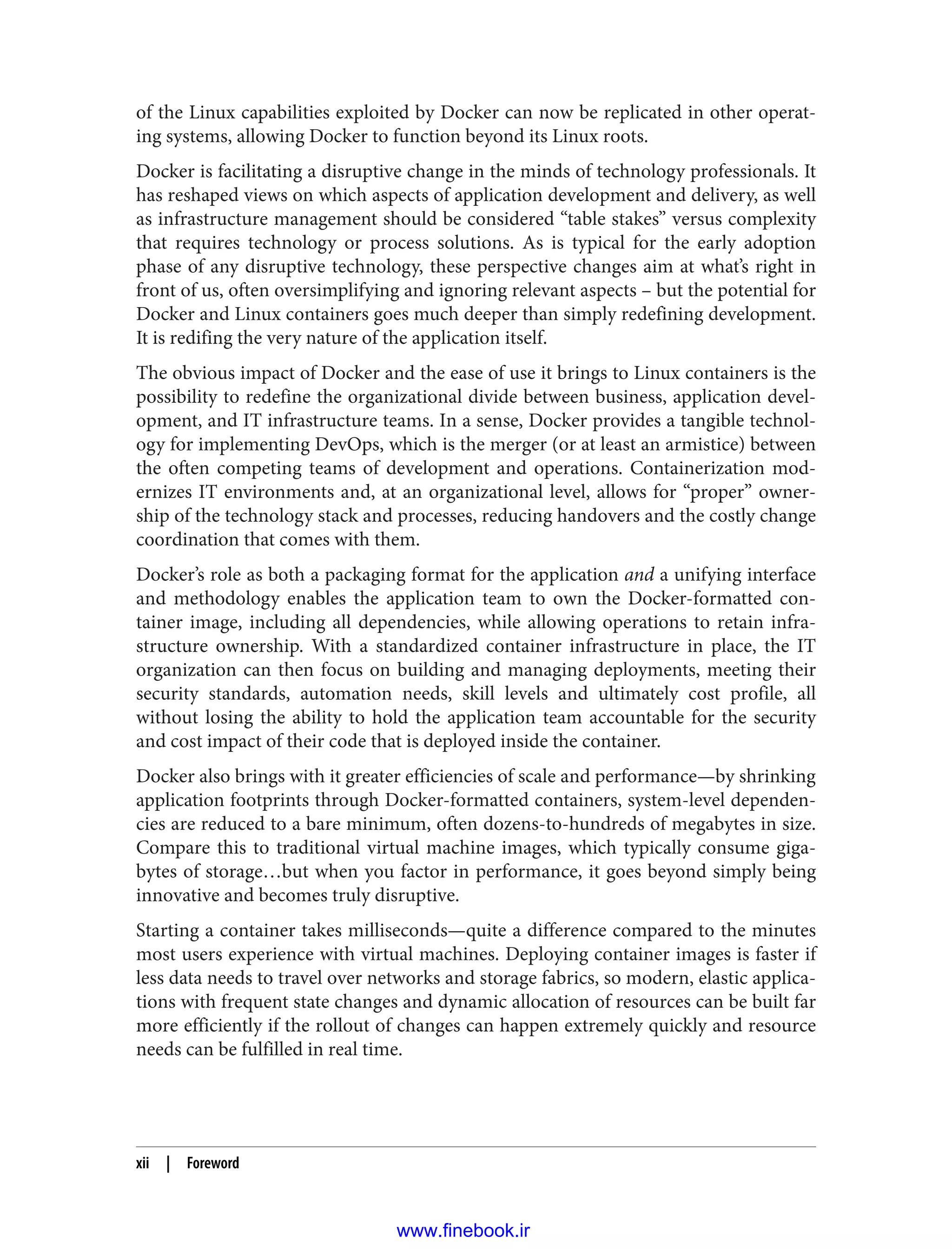 of the Linux capabilities exploited by Docker can now be replicated in other operat‐
ing systems, allowing Docker to function beyond its Linux roots.
Docker is facilitating a disruptive change in the minds of technology professionals. It
has reshaped views on which aspects of application development and delivery, as well
as infrastructure management should be considered “table stakes” versus complexity
that requires technology or process solutions. As is typical for the early adoption
phase of any disruptive technology, these perspective changes aim at what’s right in
front of us, often oversimplifying and ignoring relevant aspects – but the potential for
Docker and Linux containers goes much deeper than simply redefining development.
It is redifing the very nature of the application itself.
The obvious impact of Docker and the ease of use it brings to Linux containers is the
possibility to redefine the organizational divide between business, application devel‐
opment, and IT infrastructure teams. In a sense, Docker provides a tangible technol‐
ogy for implementing DevOps, which is the merger (or at least an armistice) between
the often competing teams of development and operations. Containerization mod‐
ernizes IT environments and, at an organizational level, allows for “proper” owner‐
ship of the technology stack and processes, reducing handovers and the costly change
coordination that comes with them.
Docker’s role as both a packaging format for the application and a unifying interface
and methodology enables the application team to own the Docker-formatted con‐
tainer image, including all dependencies, while allowing operations to retain infra‐
structure ownership. With a standardized container infrastructure in place, the IT
organization can then focus on building and managing deployments, meeting their
security standards, automation needs, skill levels and ultimately cost profile, all
without losing the ability to hold the application team accountable for the security
and cost impact of their code that is deployed inside the container.
Docker also brings with it greater efficiencies of scale and performance—by shrinking
application footprints through Docker-formatted containers, system-level dependen‐
cies are reduced to a bare minimum, often dozens-to-hundreds of megabytes in size.
Compare this to traditional virtual machine images, which typically consume giga‐
bytes of storage…but when you factor in performance, it goes beyond simply being
innovative and becomes truly disruptive.
Starting a container takes milliseconds—quite a difference compared to the minutes
most users experience with virtual machines. Deploying container images is faster if
less data needs to travel over networks and storage fabrics, so modern, elastic applica‐
tions with frequent state changes and dynamic allocation of resources can be built far
more efficiently if the rollout of changes can happen extremely quickly and resource
needs can be fulfilled in real time.
xii | Foreword
www.finebook.ir
 